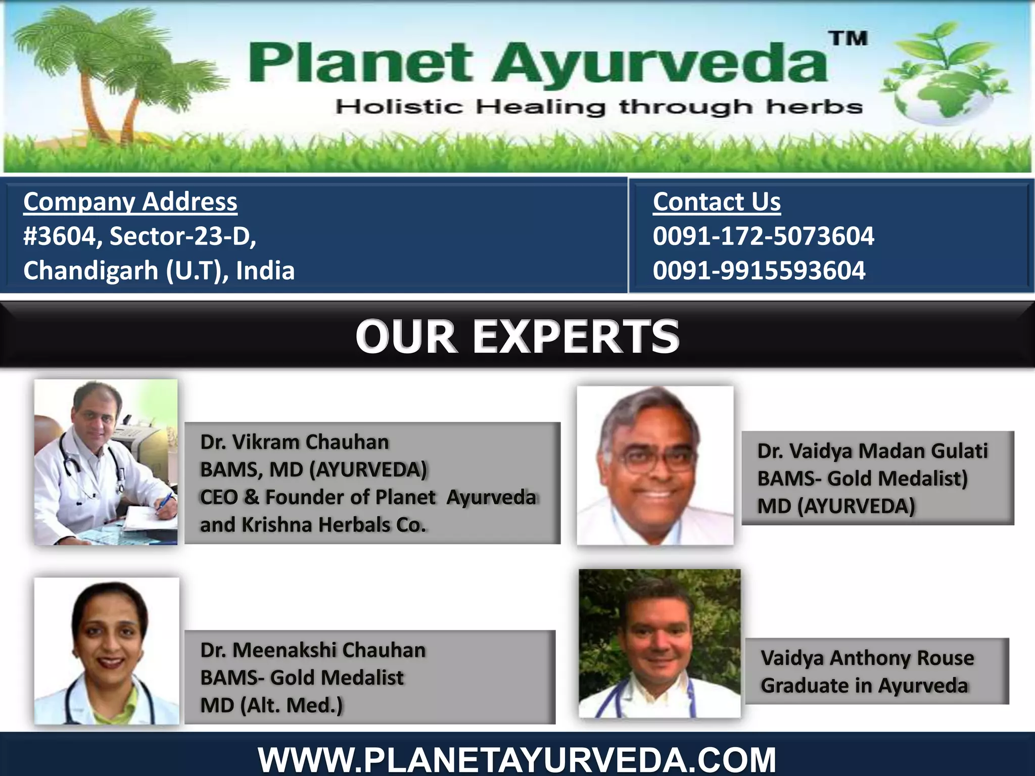 OUR EXPERTS
Company Address
#3604, Sector-23-D,
Chandigarh (U.T), India
Contact Us
0091-172-5073604
0091-9915593604
Dr. Vikram Chauhan
BAMS, MD (AYURVEDA)
CEO & Founder of Planet Ayurveda
and Krishna Herbals Co.
Dr. Meenakshi Chauhan
BAMS- Gold Medalist
MD (Alt. Med.)
Dr. Vaidya Madan Gulati
BAMS- Gold Medalist)
MD (AYURVEDA)
Vaidya Anthony Rouse
Graduate in Ayurveda
WWW.PLANETAYURVEDA.COM
 