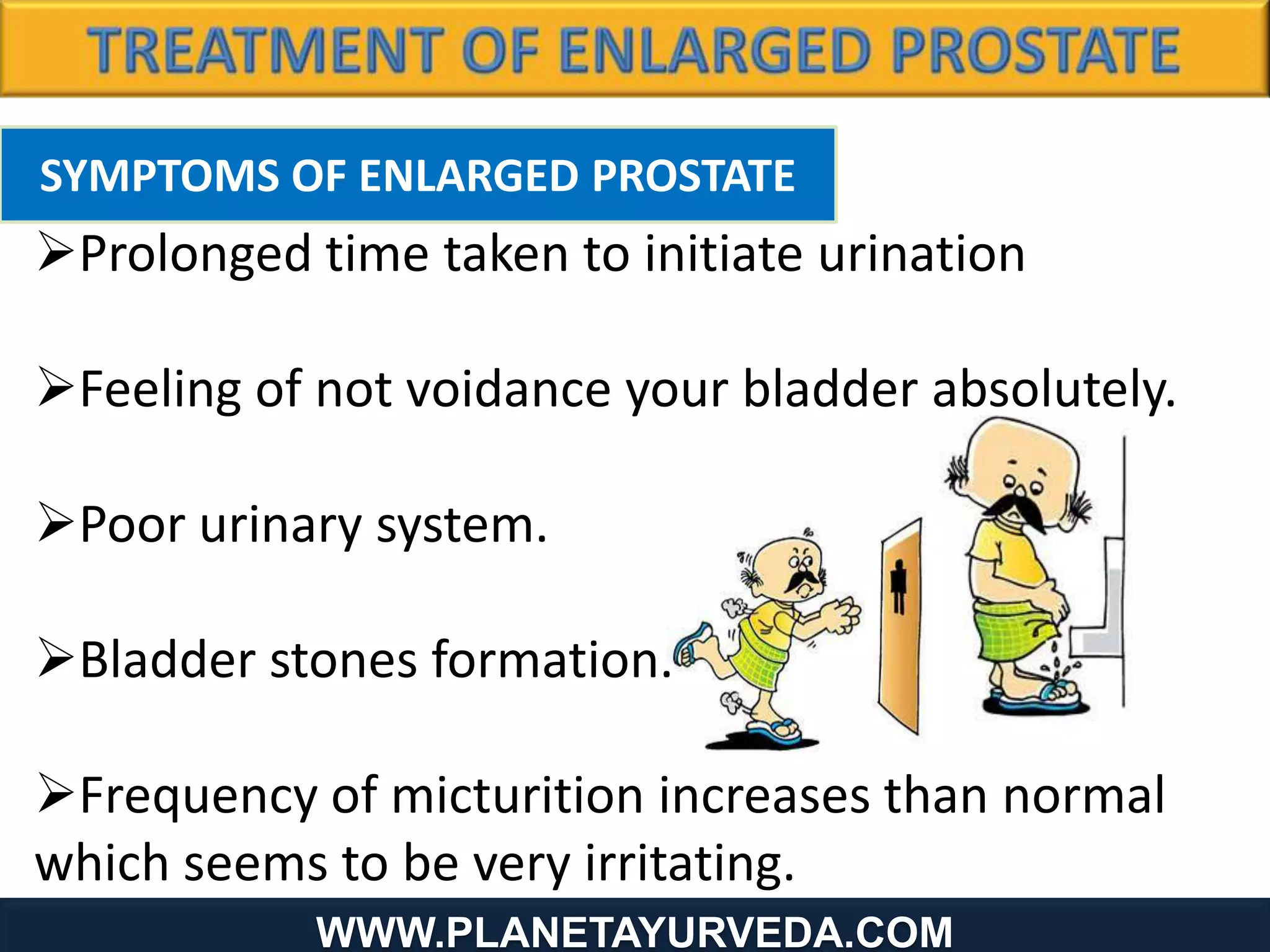 SYMPTOMS OF ENLARGED PROSTATE
Prolonged time taken to initiate urination
Feeling of not voidance your bladder absolutely.
Poor urinary system.
Bladder stones formation.
Frequency of micturition increases than normal
which seems to be very irritating.
WWW.PLANETAYURVEDA.COM
 