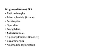 Drugs used to treat EPS
• Anticholinergics
• Trihexyphenidyl (Artane)
• Benztropine
• Biperiden
• Procyclidine
• Antihistaminics
• Diphenhydramine (Benadryl)
• Dopaminergics
• Amantadine (Symmetrel)
 