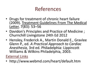 References 
• Drugs for treatment of chronic heart failure 
(2009). Treatment Guidelines From The Medical 
Letter, 7(83): 53–56 
• Davidon's Principles and Practice of Medicine ; 
Churnchill Livingstone 24th Ed 2012 
• Hensley, Frederick A., Martin Donald E., Gravlee 
Glenn P., ed. A Practical Approach to Cardiac 
Anesthesia, 3rd ed. Philadelphia: Lippincott 
Williams & Wilkins Philadelphia, 2003. 
External Links 
• http://www.webmd.com/heart/default.htm 
