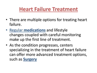 Heart Failure Treatment 
• There are multiple options for treating heart 
failure. 
• Regular medications and lifestyle 
changes coupled with careful monitoring 
make up the first line of treatment. 
• As the condition progresses, centers 
specializing in the treatment of heart failure 
can offer more advanced treatment options, 
such as Surgery 
 