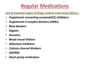 Regular Medications 
List of Common types of drugs used to treat heart failure : 
• Angiotensin converting enzyme(ACE) inhibitors 
• Angiotensin II receptor blockers (ARBs) 
• Beta-blockers 
• Digoxin 
• Diuretics 
• Blood vessel dilators 
• Aldactone inhibitors 
• Calcium channel blockers 
• ASPIRIN 
• Heart pump medication 
 