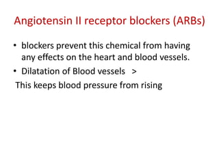 Angiotensin II receptor blockers (ARBs) 
• blockers prevent this chemical from having 
any effects on the heart and blood vessels. 
• Dilatation of Blood vessels > 
This keeps blood pressure from rising 
 