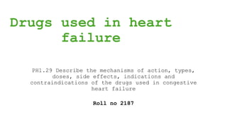 Drugs used in heart
failure
PH1.29 Describe the mechanisms of action, types,
doses, side effects, indications and
contraindications of the drugs used in congestive
heart failure
Roll no 2187
 