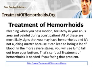 Treatment of Hemorrhoids
Bleeding when you pass motion, feel itchy in your anus
area and painful during constipation? All of these are
most likely signs that you may have hemorrhoids and it's
not a joking matter because it can lead to losing a lot of
blood. In the more severe stages, you will see lump fall
out from your bottom. That’s serious! Treatment of
hemorrhoids is needed if you facing that problem.
              http://www.TreatmentOfHemorrhoids.org
 