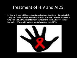Treatment of HIV and AIDS.
•   In this unit you will learn about medications that treat HIV and AIDS.
    They are called antiretroviral medicines, or ARVs. You will also learn
    why HIV and AIDS patients must always take their ARVs. You will also
    learn why HIV and AIDS patients must always take their ARVs.
 