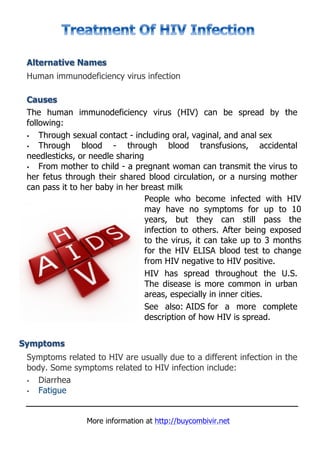 Alternative Names
 Human immunodeficiency virus infection

 Causes
 The human immunodeficiency virus (HIV) can be spread by the
 following:
 •   Through sexual contact - including oral, vaginal, and anal sex
 •   Through blood - through blood transfusions, accidental
 needlesticks, or needle sharing
 •   From mother to child - a pregnant woman can transmit the virus to
 her fetus through their shared blood circulation, or a nursing mother
 can pass it to her baby in her breast milk
                                 People who become infected with HIV
                                 may have no symptoms for up to 10
                                 years, but they can still pass the
                                 infection to others. After being exposed
                                 to the virus, it can take up to 3 months
                                 for the HIV ELISA blood test to change
                                 from HIV negative to HIV positive.
                                 HIV has spread throughout the U.S.
                                 The disease is more common in urban
                                 areas, especially in inner cities.
                                 See also: AIDS for a more complete
                                 description of how HIV is spread.


Symptoms
 Symptoms related to HIV are usually due to a different infection in the
 body. Some symptoms related to HIV infection include:
 • Diarrhea
 • Fatigue


                More information at http://buycombivir.net
 