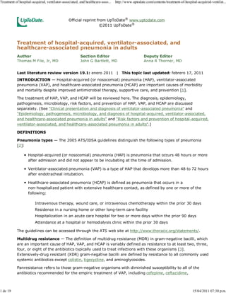 Treatment of hospital-acquired, ventilator-associated, and healthcare-asso...   http://www.uptodate.com/contents/treatment-of-hospital-acquired-ventilat...



                                               Official reprint from UpToDate® www.uptodate.com
                                                                 ©2011 UpToDate®



           Treatment of hospital-acquired, ventilator-associated, and
           healthcare-associated pneumonia in adults
           Author                                      Section Editor                              Deputy Editor
           Thomas M File, Jr, MD                       John G Bartlett, MD                         Anna R Thorner, MD


           Last literature review version 19.1: enero 2011 | This topic last updated: febrero 17, 2011
           INTRODUCTION — Hospital-acquired (or nosocomial) pneumonia (HAP), ventilator-associated
           pneumonia (VAP), and healthcare-associated pneumonia (HCAP) are important causes of morbidity
           and mortality despite improved antimicrobial therapy, supportive care, and prevention [1].

           The treatment of HAP, VAP, and HCAP will be reviewed here. The diagnosis, epidemiology,
           pathogenesis, microbiology, risk factors, and prevention of HAP, VAP, and HCAP are discussed
           separately. (See "Clinical presentation and diagnosis of ventilator-associated pneumonia" and
           "Epidemiology, pathogenesis, microbiology, and diagnosis of hospital-acquired, ventilator-associated,
           and healthcare-associated pneumonia in adults" and "Risk factors and prevention of hospital-acquired,
           ventilator-associated, and healthcare-associated pneumonia in adults".)

           DEFINITIONS

           Pneumonia types — The 2005 ATS/IDSA guidelines distinguish the following types of pneumonia
           [2]:

                   Hospital-acquired (or nosocomial) pneumonia (HAP) is pneumonia that occurs 48 hours or more
                   after admission and did not appear to be incubating at the time of admission.

                   Ventilator-associated pneumonia (VAP) is a type of HAP that develops more than 48 to 72 hours
                   after endotracheal intubation.

                   Healthcare-associated pneumonia (HCAP) is defined as pneumonia that occurs in a
                   non-hospitalized patient with extensive healthcare contact, as defined by one or more of the
                   following:

                        Intravenous therapy, wound care, or intravenous chemotherapy within the prior 30 days
                        Residence in a nursing home or other long-term care facility
                        Hospitalization in an acute care hospital for two or more days within the prior 90 days
                        Attendance at a hospital or hemodialysis clinic within the prior 30 days

           The guidelines can be accessed through the ATS web site at http://www.thoracic.org/statements/.

           Multidrug resistance — The definition of multidrug resistance (MDR) in gram-negative bacilli, which
           are an important cause of HAP, VAP, and HCAP is variably defined as resistance to at least two, three,
           four, or eight of the antibiotics typically used to treat infections with these organisms [3].
           Extensively-drug resistant (XDR) gram-negative bacilli are defined by resistance to all commonly used
           systemic antibiotics except colistin, tigecycline, and aminoglycosides.

           Panresistance refers to those gram-negative organisms with diminished susceptibility to all of the
           antibiotics recommended for the empiric treatment of VAP, including cefepime, ceftazidime,



1 de 19                                                                                                                             15/04/2011 07:30 p.m.
 