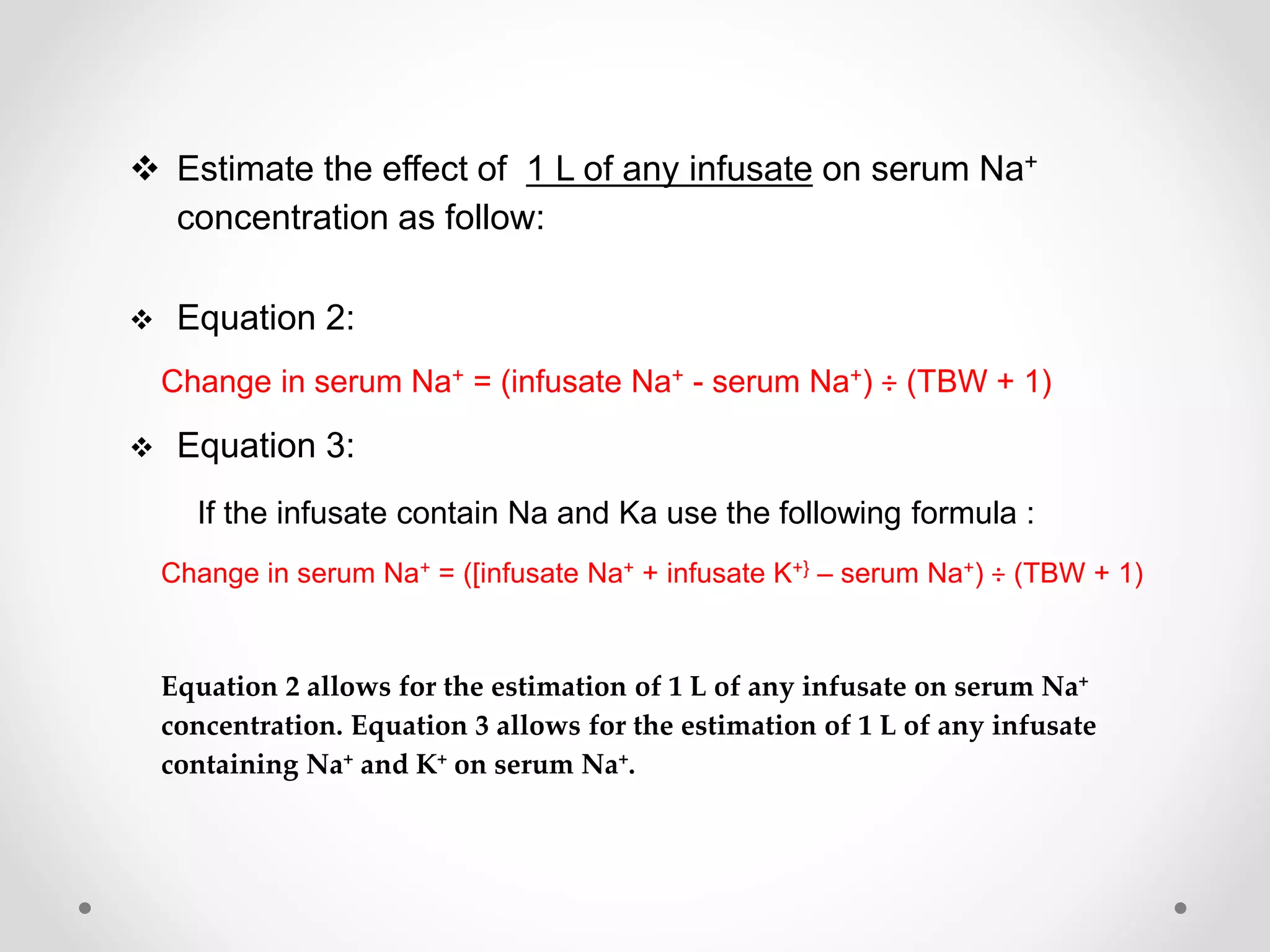  Estimate the effect of 1 L of any infusate on serum Na+
concentration as follow:
Equation 2:
Change in serum Na+ = (infusate Na+ - serum Na+) ÷ (TBW + 1)
Equation 3:
If the infusate contain Na and Ka use the following formula :
Change in serum Na+ = ([infusate Na+ + infusate K+} – serum Na+) ÷ (TBW + 1)
Equation 2 allows for the estimation of 1 L of any infusate on serum Na+
concentration. Equation 3 allows for the estimation of 1 L of any infusate
containing Na+ and K+ on serum Na+.