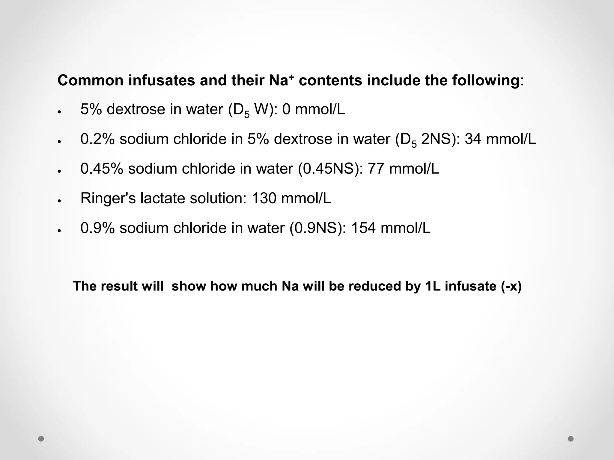Common infusates and their Na+ contents include the following:
5% dextrose in water (D5 W): 0 mmol/L
0.2% sodium chloride in 5% dextrose in water (D5 2NS): 34 mmol/L
0.45% sodium chloride in water (0.45NS): 77 mmol/L
Ringer's lactate solution: 130 mmol/L
0.9% sodium chloride in water (0.9NS): 154 mmol/L
The result will show how much Na will be reduced by 1L infusate (-x)