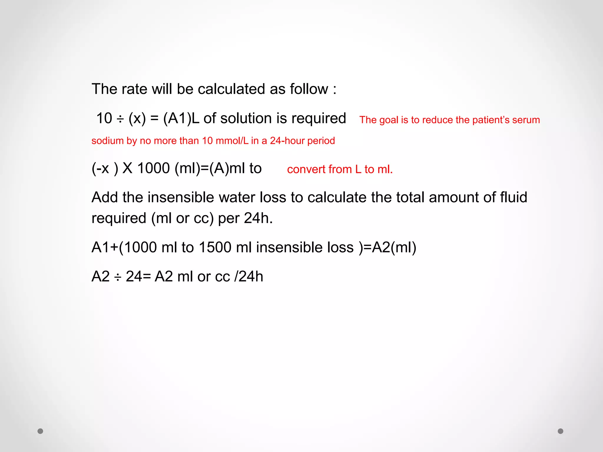 The rate will be calculated as follow :
10 ÷ (x) = (A1)L of solution is required The goal is to reduce the patient’s serum
sodium by no more than 10 mmol/L in a 24-hour period
(-x ) X 1000 (ml)=(A)ml to convert from L to ml.
Add the insensible water loss to calculate the total amount of fluid
required (ml or cc) per 24h.
A1+(1000 ml to 1500 ml insensible loss )=A2(ml)
A2 ÷ 24= A2 ml or cc /24h