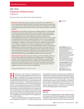 Treatment of Hypertension
A Review
Robert M. Carey, MD; Andrew E. Moran, MD; Paul K. Whelton, MB, MD, MSc
H
ypertension, a major risk factor for cardiovascular mor-
bidityandmortality,isdefinedbythe2017AmericanCol-
lege of Cardiology (ACC)/American Heart Association
(AHA)guidelineassystolicbloodpressure(SBP)atleast130mmHg
ordiastolicBP(DBP)atleast80mmHg,orreportedtreatmentwith
antihypertensive medication.1,2
The prevalence of hypertension in
US adults is approximately 44% to 49%.3,4
Based on self-reported
datafromasurveyofhypertensionprevalencein533 306adults,it
was estimated that eliminating hypertension in women would re-
duce population mortality by approximately 7.3% compared with
0.1%forhyperlipidemia,4.1%fordiabetes,4.4%forcigarettesmok-
ing, and 1.7% for obesity.5
Eliminating hypertension in men would
reducepopulationmortalitybyapproximately3.8%comparedwith
2.0%forhyperlipidemia,1.7%fordiabetes,5.1%forcigarettesmok-
ing, and 2.6% for obesity.5
Despite the well-established risks of hypertension and bene-
fits of antihypertensive treatment,6,7
an analysis of data from the
National Health and Nutrition Examination Survey (NHANES) that
included 18 262 US adults demonstrated that the age-adjusted per-
centage of the general adult population with hypertension (defined
in the report as SBP ⱖ140 mm Hg, DBP ⱖ90 mm Hg, or taking
antihypertensive medication) whose SBP/DBP was controlled to
less than 140/90 mm Hg was 48.5% in 2007-2008, 53.8% in 2013-
2014, and 43.7% in 2017-2018.8
This Review summarizes current
evidence regarding treatment of hypertension, emphasizing the
2017 ACC/AHA high BP guideline recommendations.2
Methods
WesearchedthePubMeddatabaseforstudiesinEnglishpublished
since release of the 2017 ACC/AHA BP guideline from January 2018
to September 2022. References of selected articles were manually
searched for additional relevant studies. Emphasis was given to
IMPORTANCE Hypertension, defined as persistent systolic blood pressure (SBP) at least
130 mm Hg or diastolic BP (DBP) at least 80 mm Hg, affects approximately 116 million adults
in the US and more than 1 billion adults worldwide. Hypertension is associated with increased
risk of cardiovascular disease (CVD) events (coronary heart disease, heart failure, and stroke)
and death.
OBSERVATIONS First-line therapy for hypertension is lifestyle modification, including weight
loss, healthy dietary pattern that includes low sodium and high potassium intake, physical
activity, and moderation or elimination of alcohol consumption. The BP-lowering effects of
individual lifestyle components are partially additive and enhance the efficacy of
pharmacologic therapy. The decision to initiate antihypertensive medication should be based
on the level of BP and the presence of high atherosclerotic CVD risk. First-line drug therapy
for hypertension consists of a thiazide or thiazidelike diuretic such as hydrochlorothiazide or
chlorthalidone, an angiotensin-converting enzyme inhibitor or angiotensin receptor blocker
such as enalapril or candesartan, and a calcium channel blocker such as amlodipine and
should be titrated according to office and home SBP/DBP levels to achieve in most people an
SBP/DBP target (<130/80 mm Hg for adults <65 years and SBP <130 mm Hg in adults ⱖ65
years). Randomized clinical trials have established the efficacy of BP lowering to reduce the
risk of CVD morbidity and mortality. An SBP reduction of 10 mm Hg decreases risk of CVD
events by approximately 20% to 30%. Despite the benefits of BP control, only 44% of US
adults with hypertension have their SBP/DBP controlled to less than 140/90 mm Hg.
CONCLUSIONS AND RELEVANCE Hypertension affects approximately 116 million adults in the
US and more than 1 billion adults worldwide and is a leading cause of CVD morbidity and
mortality. First-line therapy for hypertension is lifestyle modification, consisting of weight
loss, dietary sodium reduction and potassium supplementation, healthy dietary pattern,
physical activity, and limited alcohol consumption. When drug therapy is required, first-line
therapies are thiazide or thiazidelike diuretics, angiotensin-converting enzyme inhibitor or
angiotensin receptor blockers, and calcium channel blockers.
JAMA. 2022;328(18):1849-1861. doi:10.1001/jama.2022.19590
Multimedia
Author Affiliations: Division of
Endocrinology and Metabolism,
Department of Medicine, University
of Virginia Health System,
Charlottesville (Carey); Division of
General Medicine, Department of
Medicine, Columbia University Irving
Medical Center, New York, New York
(Moran); Departments of
Epidemiology and Medicine, Tulane
University Health Sciences Center,
New Orleans, Louisiana (Whelton).
Corresponding Author: Robert M.
Carey, MD, University of Virginia
Health System, PO Box 801414,
Charlottesville, VA 22908-1414
(rmc4c@virginia.edu).
Section Editor: Mary McGrae
McDermott, MD, Deputy Editor.
Clinical Review & Education
JAMA | Review
jama.com (Reprinted) JAMA November 8, 2022 Volume 328, Number 18 1849
© 2022 American Medical Association. All rights reserved.
 