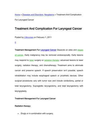 Home » Diseases and Disorders, Neoplasms » Treatment And Complication

For Laryngeal Cancer



Treatment And Complication For Laryngeal Cancer

Posted by Lifenurses on February 1, 2011

0


Treatment Management For Laryngeal Cancer Depends on sites and stages

of cancer. Early malignancy may be removed endoscopically. Early lesions

may respond to laser surgery or radiation therapy; advanced lesions to laser

surgery, radiation therapy, and chemotherapy. Treatment aims to eliminate

cancer and preserve speech. If speech preservation isn’t possible, speech

rehabilitation may include esophageal speech or prosthetic devices. Other

surgical procedures vary with tumor size and include cordectomy, partial or

total laryngectomy, Supraglottic laryngectomy, and total laryngectomy with

laryngoplasty.


Treatment Management For Laryngeal Cancer


Radiation therapy:


      Singly or in combination with surgery.
 