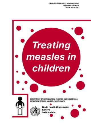 WHO/EPI/TRAM/97.02 (updated 2004)
                                   ORIGINAL: ENGLISH
                                      DISTR.: GENERAL




 Treating
measles in
 children

DEPARTMENT OF IMMUNIZATION, VACCINES AND BIOLOGICALS
DEPARTMENT OF CHILD AND ADOLESCENT HEALTH


             World Health Organization
             Geneva
             2004 updated
 