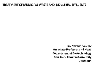TREATMENT OF MUNICIPAL WASTE AND INDUSTRIAL EFFLUENTS
Dr. Naveen Gaurav
Associate Professor and Head
Department of Biotechnology
Shri Guru Ram Rai University
Dehradun
 
