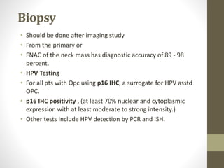 Biopsy
• Should be done after imaging study
• From the primary or
• FNAC of the neck mass has diagnostic accuracy of 89 - 98
percent.
• HPV Testing
• For all pts with Opc using p16 IHC, a surrogate for HPV asstd
OPC.
• p16 IHC positivity , (at least 70% nuclear and cytoplasmic
expression with at least moderate to strong intensity.)
• Other tests include HPV detection by PCR and ISH.
 