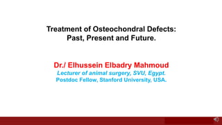 Treatment of Osteochondral Defects:
Past, Present and Future.
Dr./ Elhussein Elbadry Mahmoud
Lecturer of animal surgery, SVU, Egypt.
Postdoc Fellow, Stanford University, USA.
 