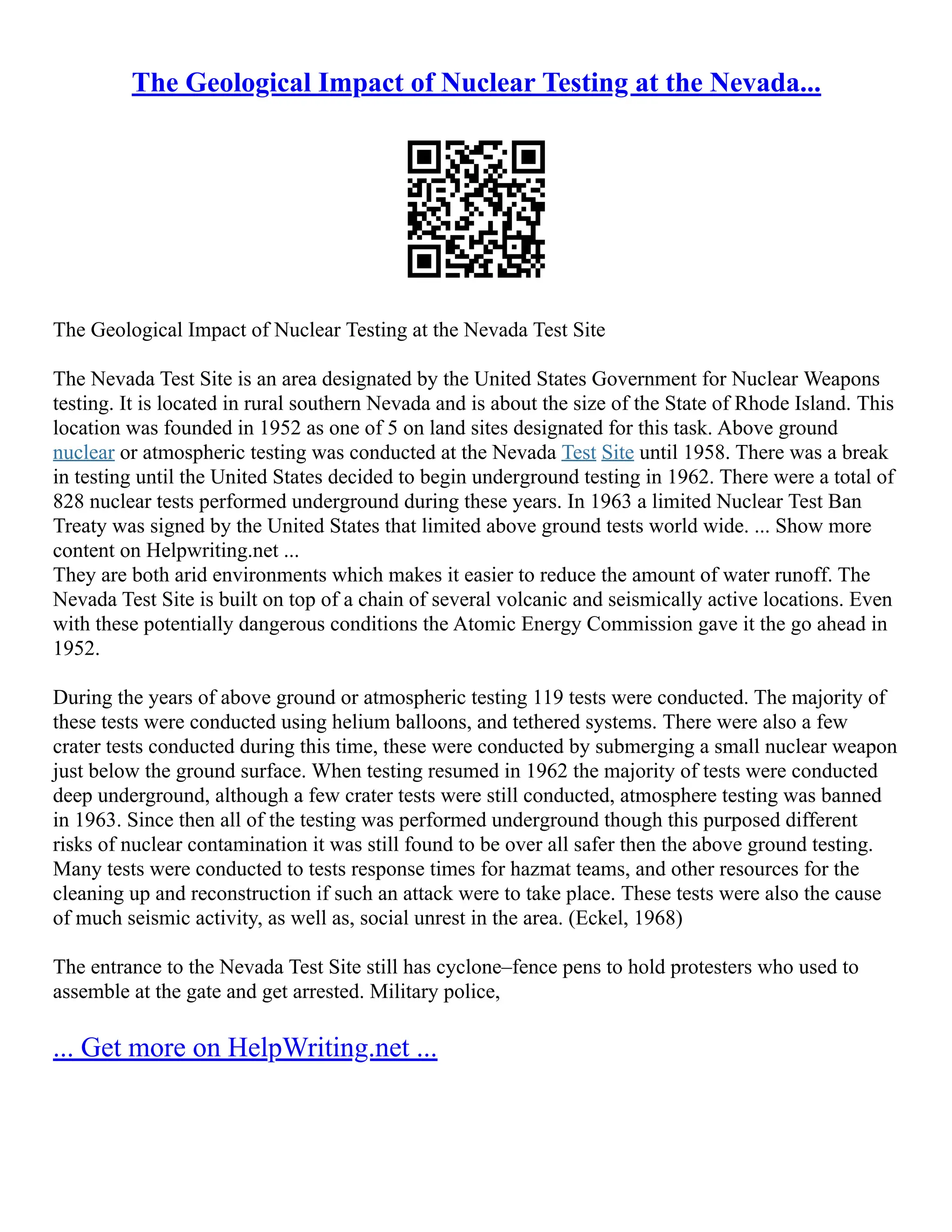 The Geological Impact of Nuclear Testing at the Nevada...
The Geological Impact of Nuclear Testing at the Nevada Test Site
The Nevada Test Site is an area designated by the United States Government for Nuclear Weapons
testing. It is located in rural southern Nevada and is about the size of the State of Rhode Island. This
location was founded in 1952 as one of 5 on land sites designated for this task. Above ground
nuclear or atmospheric testing was conducted at the Nevada Test Site until 1958. There was a break
in testing until the United States decided to begin underground testing in 1962. There were a total of
828 nuclear tests performed underground during these years. In 1963 a limited Nuclear Test Ban
Treaty was signed by the United States that limited above ground tests world wide. ... Show more
content on Helpwriting.net ...
They are both arid environments which makes it easier to reduce the amount of water runoff. The
Nevada Test Site is built on top of a chain of several volcanic and seismically active locations. Even
with these potentially dangerous conditions the Atomic Energy Commission gave it the go ahead in
1952.
During the years of above ground or atmospheric testing 119 tests were conducted. The majority of
these tests were conducted using helium balloons, and tethered systems. There were also a few
crater tests conducted during this time, these were conducted by submerging a small nuclear weapon
just below the ground surface. When testing resumed in 1962 the majority of tests were conducted
deep underground, although a few crater tests were still conducted, atmosphere testing was banned
in 1963. Since then all of the testing was performed underground though this purposed different
risks of nuclear contamination it was still found to be over all safer then the above ground testing.
Many tests were conducted to tests response times for hazmat teams, and other resources for the
cleaning up and reconstruction if such an attack were to take place. These tests were also the cause
of much seismic activity, as well as, social unrest in the area. (Eckel, 1968)
The entrance to the Nevada Test Site still has cyclone–fence pens to hold protesters who used to
assemble at the gate and get arrested. Military police,
... Get more on HelpWriting.net ...
 