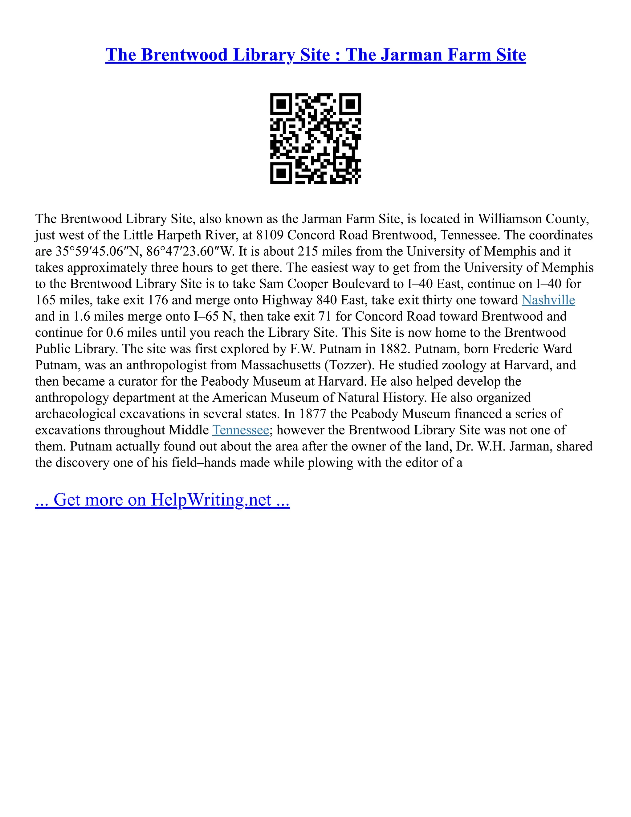 The Brentwood Library Site : The Jarman Farm Site
The Brentwood Library Site, also known as the Jarman Farm Site, is located in Williamson County,
just west of the Little Harpeth River, at 8109 Concord Road Brentwood, Tennessee. The coordinates
are 35°59′45.06″N, 86°47′23.60″W. It is about 215 miles from the University of Memphis and it
takes approximately three hours to get there. The easiest way to get from the University of Memphis
to the Brentwood Library Site is to take Sam Cooper Boulevard to I–40 East, continue on I–40 for
165 miles, take exit 176 and merge onto Highway 840 East, take exit thirty one toward Nashville
and in 1.6 miles merge onto I–65 N, then take exit 71 for Concord Road toward Brentwood and
continue for 0.6 miles until you reach the Library Site. This Site is now home to the Brentwood
Public Library. The site was first explored by F.W. Putnam in 1882. Putnam, born Frederic Ward
Putnam, was an anthropologist from Massachusetts (Tozzer). He studied zoology at Harvard, and
then became a curator for the Peabody Museum at Harvard. He also helped develop the
anthropology department at the American Museum of Natural History. He also organized
archaeological excavations in several states. In 1877 the Peabody Museum financed a series of
excavations throughout Middle Tennessee; however the Brentwood Library Site was not one of
them. Putnam actually found out about the area after the owner of the land, Dr. W.H. Jarman, shared
the discovery one of his field–hands made while plowing with the editor of a
... Get more on HelpWriting.net ...
 