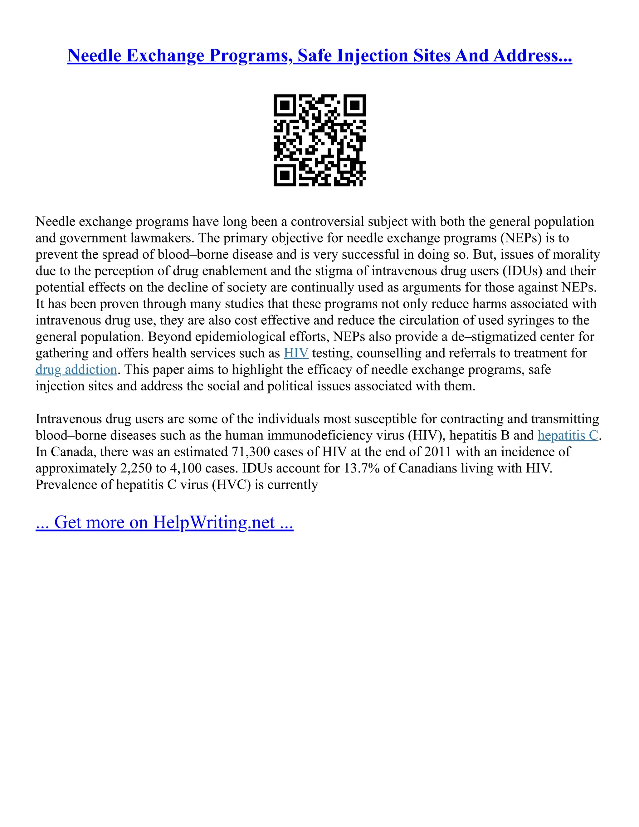 Needle Exchange Programs, Safe Injection Sites And Address...
Needle exchange programs have long been a controversial subject with both the general population
and government lawmakers. The primary objective for needle exchange programs (NEPs) is to
prevent the spread of blood–borne disease and is very successful in doing so. But, issues of morality
due to the perception of drug enablement and the stigma of intravenous drug users (IDUs) and their
potential effects on the decline of society are continually used as arguments for those against NEPs.
It has been proven through many studies that these programs not only reduce harms associated with
intravenous drug use, they are also cost effective and reduce the circulation of used syringes to the
general population. Beyond epidemiological efforts, NEPs also provide a de–stigmatized center for
gathering and offers health services such as HIV testing, counselling and referrals to treatment for
drug addiction. This paper aims to highlight the efficacy of needle exchange programs, safe
injection sites and address the social and political issues associated with them.
Intravenous drug users are some of the individuals most susceptible for contracting and transmitting
blood–borne diseases such as the human immunodeficiency virus (HIV), hepatitis B and hepatitis C.
In Canada, there was an estimated 71,300 cases of HIV at the end of 2011 with an incidence of
approximately 2,250 to 4,100 cases. IDUs account for 13.7% of Canadians living with HIV.
Prevalence of hepatitis C virus (HVC) is currently
... Get more on HelpWriting.net ...
 