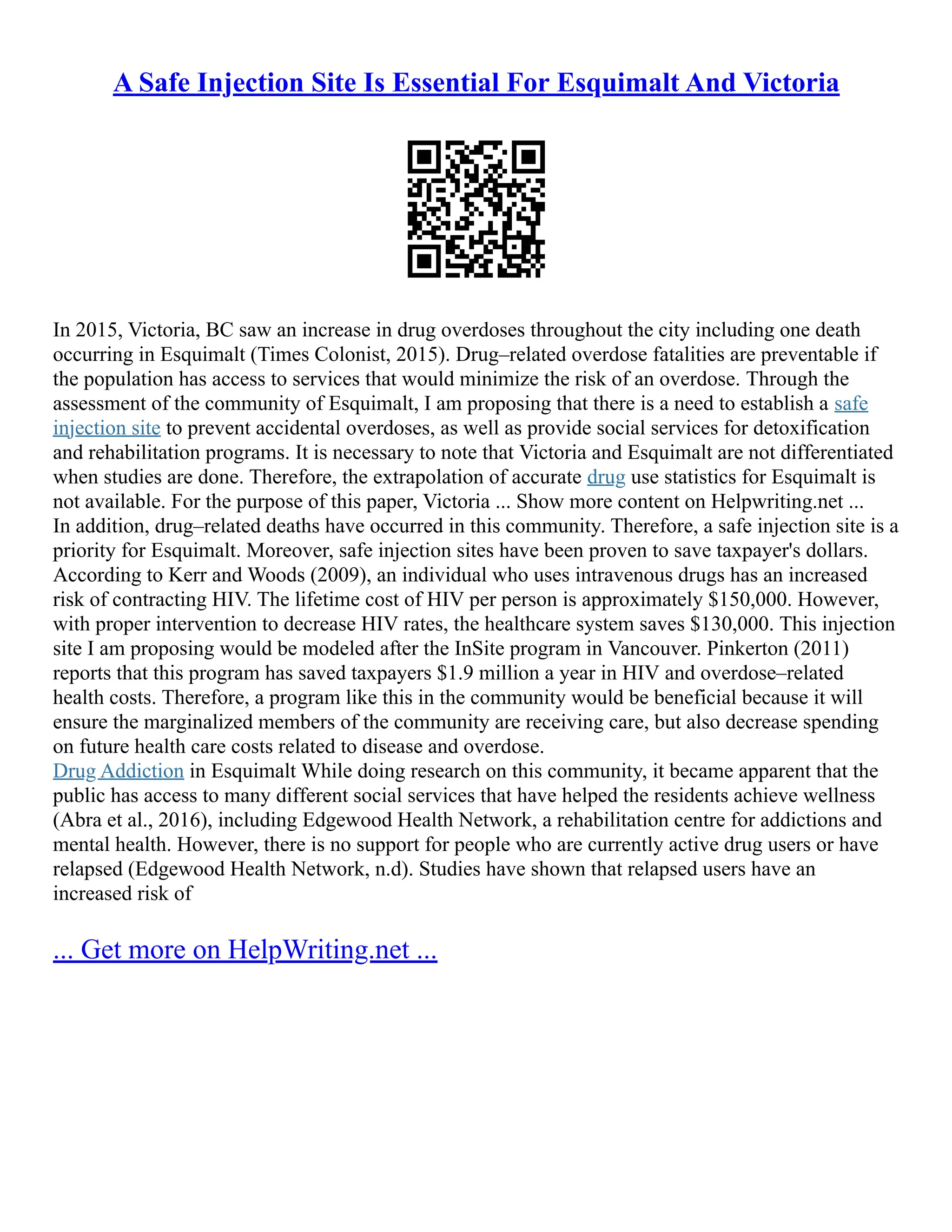A Safe Injection Site Is Essential For Esquimalt And Victoria
In 2015, Victoria, BC saw an increase in drug overdoses throughout the city including one death
occurring in Esquimalt (Times Colonist, 2015). Drug–related overdose fatalities are preventable if
the population has access to services that would minimize the risk of an overdose. Through the
assessment of the community of Esquimalt, I am proposing that there is a need to establish a safe
injection site to prevent accidental overdoses, as well as provide social services for detoxification
and rehabilitation programs. It is necessary to note that Victoria and Esquimalt are not differentiated
when studies are done. Therefore, the extrapolation of accurate drug use statistics for Esquimalt is
not available. For the purpose of this paper, Victoria ... Show more content on Helpwriting.net ...
In addition, drug–related deaths have occurred in this community. Therefore, a safe injection site is a
priority for Esquimalt. Moreover, safe injection sites have been proven to save taxpayer's dollars.
According to Kerr and Woods (2009), an individual who uses intravenous drugs has an increased
risk of contracting HIV. The lifetime cost of HIV per person is approximately $150,000. However,
with proper intervention to decrease HIV rates, the healthcare system saves $130,000. This injection
site I am proposing would be modeled after the InSite program in Vancouver. Pinkerton (2011)
reports that this program has saved taxpayers $1.9 million a year in HIV and overdose–related
health costs. Therefore, a program like this in the community would be beneficial because it will
ensure the marginalized members of the community are receiving care, but also decrease spending
on future health care costs related to disease and overdose.
Drug Addiction in Esquimalt While doing research on this community, it became apparent that the
public has access to many different social services that have helped the residents achieve wellness
(Abra et al., 2016), including Edgewood Health Network, a rehabilitation centre for addictions and
mental health. However, there is no support for people who are currently active drug users or have
relapsed (Edgewood Health Network, n.d). Studies have shown that relapsed users have an
increased risk of
... Get more on HelpWriting.net ...
 