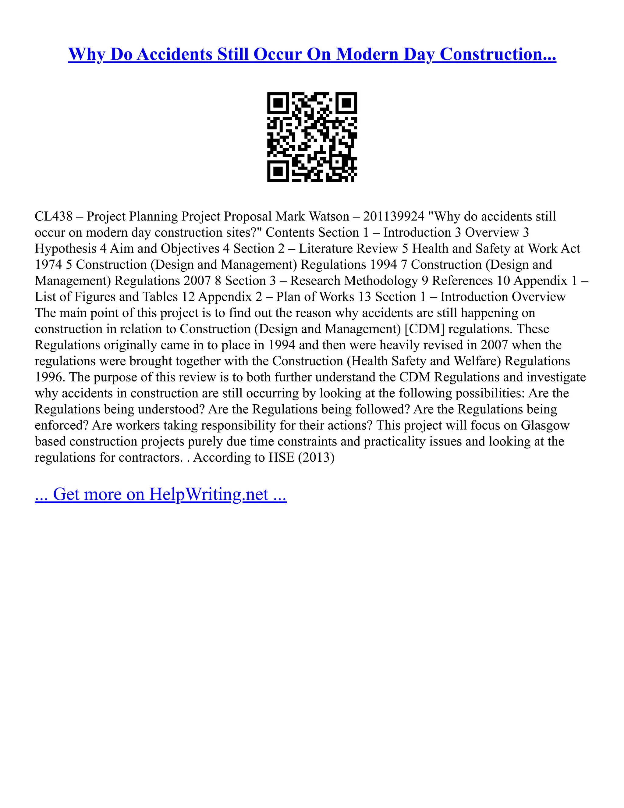 Why Do Accidents Still Occur On Modern Day Construction...
CL438 – Project Planning Project Proposal Mark Watson – 201139924 "Why do accidents still
occur on modern day construction sites?" Contents Section 1 – Introduction 3 Overview 3
Hypothesis 4 Aim and Objectives 4 Section 2 – Literature Review 5 Health and Safety at Work Act
1974 5 Construction (Design and Management) Regulations 1994 7 Construction (Design and
Management) Regulations 2007 8 Section 3 – Research Methodology 9 References 10 Appendix 1 –
List of Figures and Tables 12 Appendix 2 – Plan of Works 13 Section 1 – Introduction Overview
The main point of this project is to find out the reason why accidents are still happening on
construction in relation to Construction (Design and Management) [CDM] regulations. These
Regulations originally came in to place in 1994 and then were heavily revised in 2007 when the
regulations were brought together with the Construction (Health Safety and Welfare) Regulations
1996. The purpose of this review is to both further understand the CDM Regulations and investigate
why accidents in construction are still occurring by looking at the following possibilities: Are the
Regulations being understood? Are the Regulations being followed? Are the Regulations being
enforced? Are workers taking responsibility for their actions? This project will focus on Glasgow
based construction projects purely due time constraints and practicality issues and looking at the
regulations for contractors. . According to HSE (2013)
... Get more on HelpWriting.net ...
 