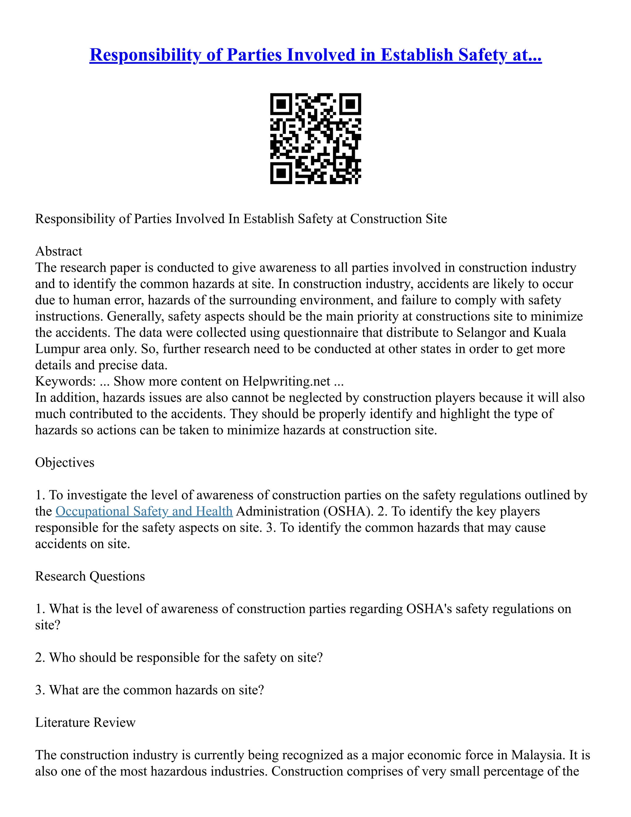 Responsibility of Parties Involved in Establish Safety at...
Responsibility of Parties Involved In Establish Safety at Construction Site
Abstract
The research paper is conducted to give awareness to all parties involved in construction industry
and to identify the common hazards at site. In construction industry, accidents are likely to occur
due to human error, hazards of the surrounding environment, and failure to comply with safety
instructions. Generally, safety aspects should be the main priority at constructions site to minimize
the accidents. The data were collected using questionnaire that distribute to Selangor and Kuala
Lumpur area only. So, further research need to be conducted at other states in order to get more
details and precise data.
Keywords: ... Show more content on Helpwriting.net ...
In addition, hazards issues are also cannot be neglected by construction players because it will also
much contributed to the accidents. They should be properly identify and highlight the type of
hazards so actions can be taken to minimize hazards at construction site.
Objectives
1. To investigate the level of awareness of construction parties on the safety regulations outlined by
the Occupational Safety and Health Administration (OSHA). 2. To identify the key players
responsible for the safety aspects on site. 3. To identify the common hazards that may cause
accidents on site.
Research Questions
1. What is the level of awareness of construction parties regarding OSHA's safety regulations on
site?
2. Who should be responsible for the safety on site?
3. What are the common hazards on site?
Literature Review
The construction industry is currently being recognized as a major economic force in Malaysia. It is
also one of the most hazardous industries. Construction comprises of very small percentage of the
 