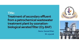 Title:
Treatment of secondary effluent
from a petrochemical wastewater
treatment plant by ozonation-
biological aerated filter (O3-BAF)
Name :Sazzad Khan
ID: 1731706
 