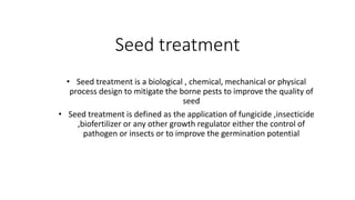 Seed treatment
• Seed treatment is a biological , chemical, mechanical or physical
process design to mitigate the borne pests to improve the quality of
seed
• Seed treatment is defined as the application of fungicide ,insecticide
,biofertilizer or any other growth regulator either the control of
pathogen or insects or to improve the germination potential
 