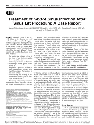 430

SINUS INFECTION AFTER SINUS LIFT PROCEDURE • ALMAGHRABI

ET AL

Treatment of Severe Sinus Infection After
Sinus Lift Procedure: A Case Report
Bandar Abdulrahman Almaghrabi, BDS, MS,* Michael N. Hatton, DDS, MS,† Sebastiano Andreana, DDS, MS,‡
and Mark A. C. Hoeplinger, MD§

T

he maxillary sinus is an airfilled cavity located on both
sides of the maxilla. It is pyramidal in shape and is the largest of the
sinus cavities. Sinuses communicate
to the nasal cavity via small bone
channels called ostea.1,2 The biological
role of the sinuses is debated,2– 4 but a
number of possible functions have
been proposed:
• Decreasing the relative weight of
the front of the skull, especially
the bones of the face
• Increasing resonance of the voice
• Providing a buffer against blows
to the face
• Insulating sensitive structures
such as dental roots and eyes from
rapid temperature fluctuations in
the nasal cavity
• Humidifying and heating of inhaled air because of slow air turnover in this region3,5,6
This cavity is frequently reinforced
with internal vertical septae that can create further intrasinus cavities. The size
*Research Instructor, Postgraduate Periodontal Resident,
Department of Periodontics and Endodontics, SUNY at
Buffalo, Buffalo, NY.
†Clinical Associate Professor, Department of Oral Diagnostic
Sciences; Clinical Assistant Professor, Department of Oral and
Maxillofacial Surgery SUNY at Buffalo, Buffalo, NY.
‡Associate Professor, Director of Implant Dentistry,
Department of Restorative Dentistry, SUNY at Buffalo,
Buffalo, NY.
§Private Practice, Clinical Instructor, Department of
Otolaryngology, University of Buffalo School of Medicine;
Medical staff of Mercy Hospital of Buffalo, Women and
Children’s Hospital and Millard Filmore Gates Circle Hospital at
Buffalo, NY.

Reprint requests and correspondence to: Bandar
Abdulrahman Almaghrabi, BDS, MS, SUNY at
Buffalo, 250 Squire Hall, Buffalo, NY 14214, Phone:
716-907-8444, Fax: 716-829-6840, E-mail:
baa8@buffalo.edu
ISSN 1056-6163/11/02006-430
Implant Dentistry
Volume 20 • Number 6
Copyright © 2011 by Lippincott Williams & Wilkins
DOI: 10.1097/ID.0b013e318236525c

Maxillary sinus floor augmentation
may have a variety of postoperative
complications including infection,
sequestration of bone, and maxillary sinusitis. Complications can
also occur due to a preexisting sinus condition called ostium stenosis. This case report presents a
complication after sinus lift and
grafting procedure due to an unrecognized ostium stenosis.
Case Report: A 50-year-old male
patient had sinus augmentation on his
right side. However, postoperatively,
his symptoms were protracted. A CT
scan showed thickening of the Sch-

neiderian membrane and scattered
graft material. Management included
endoscopic nasal examination and ostium enlargement, antibiotic coverage,
and full enucleation of the graft and
diseased tissue.
Conclusion: Patency of the sinus
ostium should be carefully evaluated
before sinus lift/grafting procedure using CT technology. Radiology and
otolaryngology consultations may be
necessary to rule out ostium stenosis
before surgery. (Implant Dent 2011;
20:430 – 433)
Key Words: ostium, stenosis, otolaryngologist, sinus lift complications

of the sinus can vary on individual basis.
Adults have a mean width of 35 mm at
the base and a mean height of 25 mm.7
After tooth extraction, bone remodeling
of the alveolus occurs, which often leads
to an inadequate alveolar height and
width for dental implant placement. A
frequently performed clinical technique,
the “sinus lift,” was published by Tatum.8
He described a modified CaldwellLuc approach from the lateral aspect of
the maxillary sinus and elevation of the
Schneiderian membrane. This, in turn,
provided a closed space for hard tissue
grafting procedures. Tatum’s technique,
however, has potential complications. A
common intraoperative complication is
perforation of the Schneiderian membrane during dissection.9 –11 Postoperative sinus floor augmentation may
consist of complications that may include, infection, sequestration of bone,
and maxillary sinusitis.12 Loss of the
grafting material may also occur. Previous investigations have reported that

complications can occur in up to 20% of
patients after sinus floor augmentation.6,8 The literature suggests that complications tend to be associated with
preexisting sinus disease or documented
susceptibility to sinus disease.13–15 Ostium stenosis is a narrowing of the ostium size due to chronic sinus disease or
congenital factors. It is a defect not previously described as being responsible
for complications following sinus lift
operations, and about 24% of patients
who present for sinus lift procedures
may have this finding.16 This case report
presents an unforeseen complication after sinus lift and graft procedure.

CASE REPORT
A 50-year-old white male patient
came to the University at Buffalo
School of Dental Medicine (Buffalo,
NY) to seek dental replacement of previously extracted teeth in the areas of
teeth 3 and 14. The patient’s medical

 