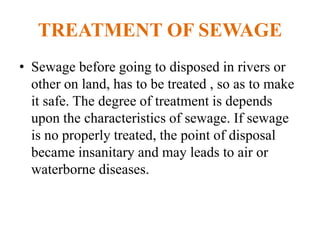 TREATMENT OF SEWAGE
• Sewage before going to disposed in rivers or
other on land, has to be treated , so as to make
it safe. The degree of treatment is depends
upon the characteristics of sewage. If sewage
is no properly treated, the point of disposal
became insanitary and may leads to air or
waterborne diseases.
 