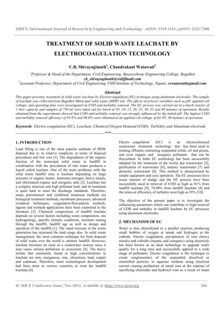 IJRET: International Journal of Research in Engineering and Technology eISSN: 2319-1163 | pISSN: 2321-7308
________________________________________________________________________________________
IC-RICE Conference Issue | Nov-2013, Available @ http://www.ijret.org 266
TREATMENT OF SOLID WASTE LEACHATE BY
ELECTROCOAGULATION TECHNOLOGY
C.B. Shivayogimath1
, Chandrakant Watawati2
1
Professor & Head of the Department, Civil Engineering, Basaveshwar Engineering College, Bagalkot
cb_shivayogimath@rediffmail.com
2
Assistant Professor, Department of Civil Engineering, VSM Institute of Technology, Nipani, cswatawati@gmail.com
Abstract
This paper presents, treatment of solid waste leachate by Electrocoagulation (EC) technique using aluminum electrodes. The sample
of leachate was collected from Bagalkot Municipal solid waste (MSW) site. The effects of process variables such as pH, applied cell
voltage, and operating time were investigated on COD and turbidity removal. The EC process was carried out in a batch reactor of
1 liter capacity and samples of 750 ml were taken out for batch at 05, 10, 15, 20, 25, 30, 35 and 40 minutes of operation. Results
obtained from the experiments showed that COD and turbidity removal was strongly influenced by the initial pH. The highest COD
and turbidity removal efficiency of 95.8% and 96.6% were obtained at an applied cell voltage of for 9V, 40 minutes of operation.
Keywords: Electro coagulation (EC), Leachate, Chemical Oxygen Demand (COD), Turbidity and Aluminum electrode.
-------------------------------------------------------------------***---------------------------------------------------------------------
1. INTRODUCTION
Land filling is one of the most popular methods of MSW
disposal due to its relative simplicity in terms of disposal
procedures and low cost [1]. The degradation of the organic
fraction of the municipal solid waste in landfill in
combination with the percolation of rain water produces a
liquid called leachate. One of the main problems with the
solid waste landfill sites is leachate depending on large
amounts of organic matter, ammonia nitrogen, heavy metals,
and chlorinated organic and inorganic salts [2]. Leachate has
a complex structure and high pollutant load, and its treatment
is quite hard to meet the discharge standards. Therefore,
many pretreatment and combined treatment methods are
biological treatment methods, membrane processes, advanced
oxidation techniques, coagulation-flocculation methods,
lagoon and wetland applications have been examined in the
literature [3]. Chemical composition of landfill leachate
depends on several factors including waste composition, site
hydrogeology, specific climatic conditions, moisture routing
through the landfill, landfill age as well as design and
operation of the landfill [1]. The rapid increase in the waste
generation has increased the land usage also. In solid waste
management, the most common technique for final disposal
of solid waste over the world is sanitary landfill. However,
leachate becomes an issue as a wastewater sources since it
may cause serious pollutions to ecosystem [4]. The heavy
metals that commonly found in high concentrations in
leachate are iron, manganese, zinc, chromium, lead, copper
and cadmium. Therefore, more technological development
had been done in various countries to treat the landfill
leachate [4].
Electro coagulation (EC) is an electrochemical
wastewater treatment technology that has been used in
treating effluents containing suspended solids, oil and grease,
and even organic and inorganic pollutants that can be
flocculated. In India EC technology has been successfully
adopted for the treatment of the textile dye wastewater [5],
purification of wastewater [6], tannery wastewater [7] and
domestic wastewater [8]. This method is characterized by
simple equipment and easy operation. The EC processes have
lesser amount of sludge and the EC process have been
successfully used in removal of COD as high as 81% from
landfill leachate [9], 74.08% from landfill leachate [4] and
the removal efficiency of turbidity were high as 95% [10].
The objective of the present paper is to investigate the
influencing parameters which can contribute to high removal
of COD and turbidity in landfill leachate by EC processes
using aluminum electrodes.
2. MECHANISM OF EC
Water is also electrolyzed in a parallel reaction, producing
small bubbles of oxygen at anode and hydrogen at the
cathode. Electro coagulation, precipitation of ions (heavy
metals) and colloids (organic and inorganic) using electricity
has been known as an ideal technology to upgrade water
quality for a long time and successfully applied to a wide
range of pollutants. Electro coagulation is the technique to
create conglomerates of the suspended, dissolved or
emulsified particles in aqueous medium using electrical
current causing production of metal ions at the expense of
sacrificing electrodes and hydroxyl ions as a result of water
 