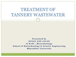 TREATMENT OF
TANNERY WASTEWATER
                     1




                 Presented by
               SUSAN ANN JAYAN
            II M.SC., Biotechnology
School of Biotechnology & Genetic Engineering
             Bharathiar University
 