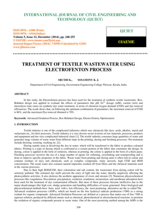 Proceedings of the International Conference on Emerging Trends in Engineering and Management (ICETEM14)
30 – 31, December 2014, Ernakulam, India
248
TREATMENT OF TEXTILE WASTEWATER USING
ELECTROFENTON PROCESS
SRUTHI K., SOSAMONY K. J.
Department of Civil Engineering, Government Engineering College Thrissur, Kerala, India
ABSTRACT
In this study, the Electrofenton process has been used for the treatment of synthetic textile wastewater. Box-
Behnken design was applied to evaluate the effects of parameters like pH, Fe2+
dosage (mM), current (mA) and
electrolysis time (min) on synthetic dye water treatment, in terms of chemical oxygen demand (COD) and dye removal
efficiencies. The result shows that, on following the optimum combination of parameters, the maximum removal of COD
is 86%, and the maximum Dye removal obtained is 70%.
Keywords: Advanced Oxidation Process, Box-Behnken Design, Electro-Fenton, Optimization
1. INTRODUCTION
Textile industry is one of the complicated industries which uses chemicals like dyes, acids, alkalies, starch and
surfactants etc., for their processes. Textile industry is a very diverse sector in terms of raw materials, processes, products
and equipment and has very complicated industrial chain [1]. The textile industry consumes large quantities of water and
generates large volume of waste water from different steps in the printing, dyeing and finishing processes. Pre-treatment
include desizing, scouring, washing etc. [2].
Dyeing mainly aims at dissolving the dye in water, which will be transferred to the fabric to produce coloured
fabrics. Printing is a type of dyeing which is confirmed to a certain portion of the fabric that constitutes the design. In
dyeing, colour is applied in the form of solutions, whereas in printing, the colour is applied in the form of a thick paste.
Finishing processes involves the use of a large number of agents for softening, crosslinking and waterproofing and is
done to improve specific properties in the fabric. Waste water from printing and dyeing units is often rich in colour and
contains residues of dyes and chemicals, such as complex compounds, many aerosols, high COD and BOD
concentration. The waste water also contains natural impurities washed off from fibres and the chemical materials used
in the various processes.
Due to their high BOD/COD, their colouration and salt content, the wastewater from dyeing cotton will be
seriously polluted. The coloured dye stuffs prevent the entry of light into the water, thereby negatively affecting the
photosynthetic activities. It also destroys the aesthetic appearance of rivers and streams [3]. Numerous physicochemical
processes like coagulation, flocculation, precipitation, oxidation, irradiation, incineration, and membrane adsorption have
been used for the treatment of dye contaminated effluents. But most of these processes become ineffective due to the
major disadvantages like high cost, sludge generation and handling difficulties of waste generated. Since biological and
physicochemical methods have been used with a low efficiency, the most promising alternative are the so called The
Advanced oxidation processes (AOPs), which are based on the free hydroxyl radicals production (*OH) as a strong
oxidant for organic compounds. Advanced Oxidation Processes are defined as a process that makes use of free *OH in
aqueous solution, produced by different means such as chemical, photochemical or electrochemical reactions, to promote
the oxidation of organic compounds present in waste water. One of the most promising method among the AOPs is the
INTERNATIONAL JOURNAL OF CIVIL ENGINEERING AND
TECHNOLOGY (IJCIET)
ISSN 0976 – 6308 (Print)
ISSN 0976 – 6316(Online)
Volume 5, Issue 12, December (2014), pp. 248-255
© IAEME: www.iaeme.com/Ijciet.asp
Journal Impact Factor (2014): 7.9290 (Calculated by GISI)
www.jifactor.com
IJCIET
©IAEME
 
