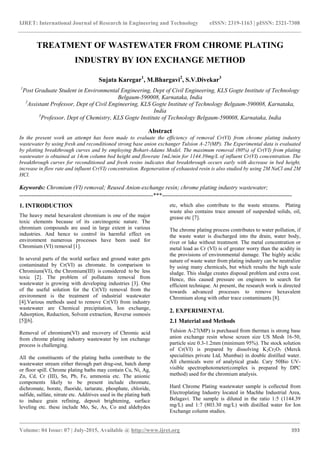 IJRET: International Journal of Research in Engineering and Technology eISSN: 2319-1163 | pISSN: 2321-7308
_______________________________________________________________________________________
Volume: 04 Issue: 07 | July-2015, Available @ http://www.ijret.org 393
TREATMENT OF WASTEWATER FROM CHROME PLATING
INDUSTRY BY ION EXCHANGE METHOD
Sujata Karegar1
, M.Bhargavi2
, S.V.Divekar3
1
Post Graduate Student in Environmental Engineering, Dept of Civil Engineering, KLS Gogte Institute of Technology
Belgaum-590008, Karnataka, India
2
Assistant Professor, Dept of Civil Engineering, KLS Gogte Institute of Technology Belgaum-590008, Karnataka,
India
3
Professor, Dept of Chemistry, KLS Gogte Institute of Technology Belgaum-590008, Karnataka, India
Abstract
In the present work an attempt has been made to evaluate the efficiency of removal Cr(VI) from chrome plating industry
wastewater by using fresh and reconditioned strong base anion exchanger Tulsion A-27(MP). The Experimental data is evaluated
by plotting breakthrough curves and by employing Bohart-Adams Model. The maximum removal (80%) of Cr(VI) from plating
wastewater is obtained at 14cm column bed height and flowrate 1mL/min for 1144.39mg/L of influent Cr(VI) concentration. The
breakthrough curves for reconditioned and fresh resins indicates that breakthrough occurs early with decrease in bed height,
increase in flow rate and influent Cr(VI) concentration. Regeneration of exhausted resin is also studied by using 2M NaCl and 2M
HCl.
Keywords: Chromium (VI) removal; Reused Anion-exchange resin; chrome plating industry wastewater;
--------------------------------------------------------------------***------------------------------------------------------------------
1. INTRODUCTION
The heavy metal hexavalent chromium is one of the major
toxic elements because of its carcinogenic nature. The
chromium compounds are used in large extent in various
industries. And hence to control its harmful effect on
environment numerous processes have been used for
Chromium (VI) removal [1].
In several parts of the world surface and ground water gets
contaminated by Cr(VI) as chromate. In comparison to
Chromium(VI), the Chromium(III) is considered to be less
toxic [2]. The problem of pollutants removal from
wastewater is growing with developing industries [3]. One
of the useful solution for the Cr(VI) removal from the
environment is the treatment of industrial wastewater
[4].Various methods used to remove Cr(VI) from industry
wastewater are Chemical precipitation, Ion exchange,
Adsorption, Reduction, Solvent extraction, Reverse osmosis
[5][6].
Removal of chromium(VI) and recovery of Chromic acid
from chrome plating industry wastewater by ion exchange
process is challenging.
All the constituents of the plating baths contribute to the
wastewater stream either through part drag-out, batch dump
or floor spill. Chrome plating baths may contain Cu, Ni, Ag,
Zn, Cd, Cr (III), Sn, Pb, Fe, ammonia etc. The anionic
components likely to be present include chromate,
dichromate, borate, fluoride, tartarate, phosphate, chloride,
sulfide, sulfate, nitrate etc. Additives used in the plating bath
to induce grain refining, deposit brightening, surface
leveling etc. these include Mo, Se, As, Co and aldehydes
etc, which also contribute to the waste streams. Plating
waste also contains trace amount of suspended solids, oil,
grease etc [7].
The chrome plating process contributes to water pollution, if
the waste water is discharged into the drain, water body,
river or lake without treatment. The metal concentration or
metal load as Cr (VI) is of greater worry than the acidity in
the provisions of environmental damage. The highly acidic
nature of waste water from plating industry can be neutralize
by using many chemicals, but which results the high scale
sludge. This sludge creates disposal problem and extra cost.
Hence, this caused pressure on engineers to search for
efficient technique. At present, the research work is directed
towards advanced processes to remove hexavalent
Chromium along with other trace contaminants [8].
2. EXPERIMENTAL
2.1 Material and Methods
Tulsion A-27(MP) is purchased from thermax is strong base
anion exchange resin whose screen size US Mesh 16-50,
particle size 0.3-1.2mm (minimum 95%). The stock solution
of Cr(VI) is prepared by dissolving K2Cr2O7 (Merck
specialities private Ltd, Mumbai) in double distilled water.
All chemicals were of analytical grade. Cary 50Bio UV-
visible spectrophotometer(complex is prepared by DPC
method) used for the chromium analysis.
Hard Chrome Plating wastewater sample is collected from
Electroplating Industry located in Machhe Industrial Area,
Belagavi. The sample is diluted in the ratio 1:5 (1144.39
mg/L) and 1:7 (803.30 mg/L) with distilled water for Ion
Exchange column studies.
 