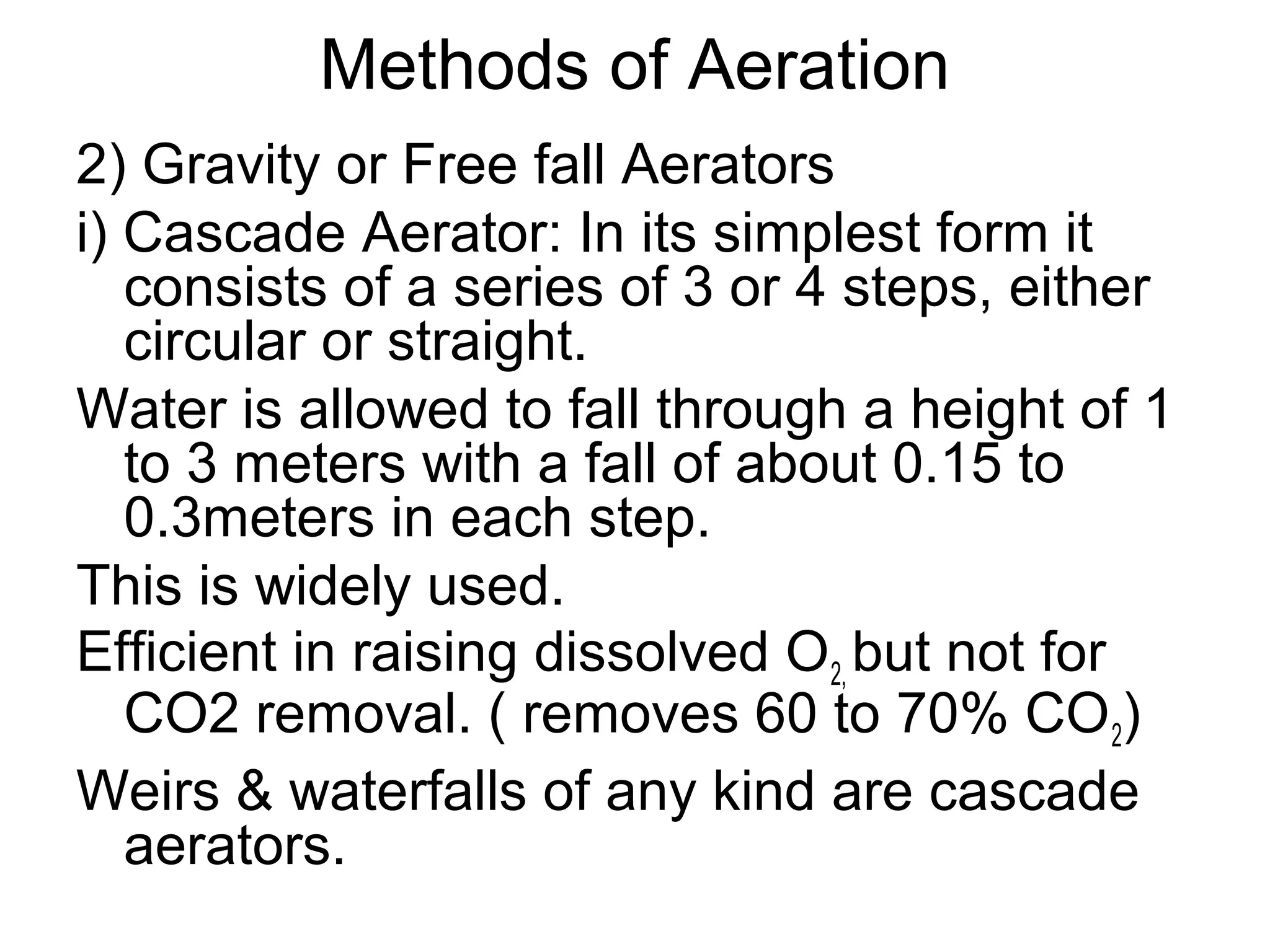 Methods of Aeration
2) Gravity or Free fall Aerators
i) Cascade Aerator: In its simplest form it
consists of a series of 3 or 4 steps, either
circular or straight.
Water is allowed to fall through a height of 1
to 3 meters with a fall of about 0.15 to
0.3meters in each step.
This is widely used.
Efficient in raising dissolved O2, but not for
CO2 removal. ( removes 60 to 70% CO2)
Weirs & waterfalls of any kind are cascade
aerators.
 