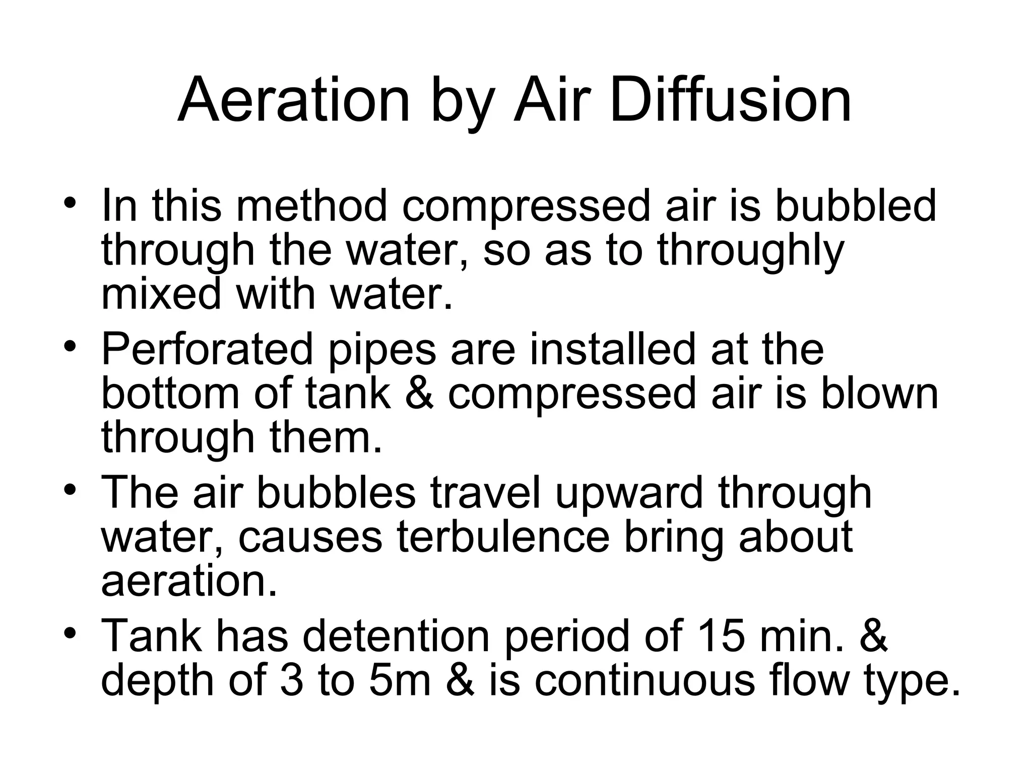 Aeration by Air Diffusion
• In this method compressed air is bubbled
through the water, so as to throughly
mixed with water.
• Perforated pipes are installed at the
bottom of tank & compressed air is blown
through them.
• The air bubbles travel upward through
water, causes terbulence bring about
aeration.
• Tank has detention period of 15 min. &
depth of 3 to 5m & is continuous flow type.
 