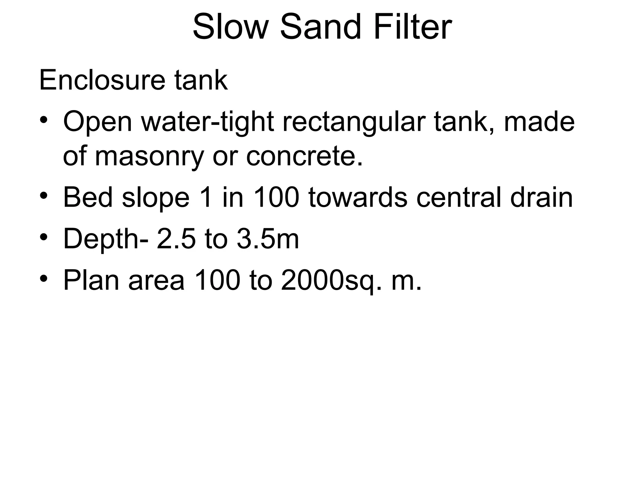 Slow Sand Filter
Enclosure tank
• Open water-tight rectangular tank, made
of masonry or concrete.
• Bed slope 1 in 100 towards central drain
• Depth- 2.5 to 3.5m
• Plan area 100 to 2000sq. m.
 