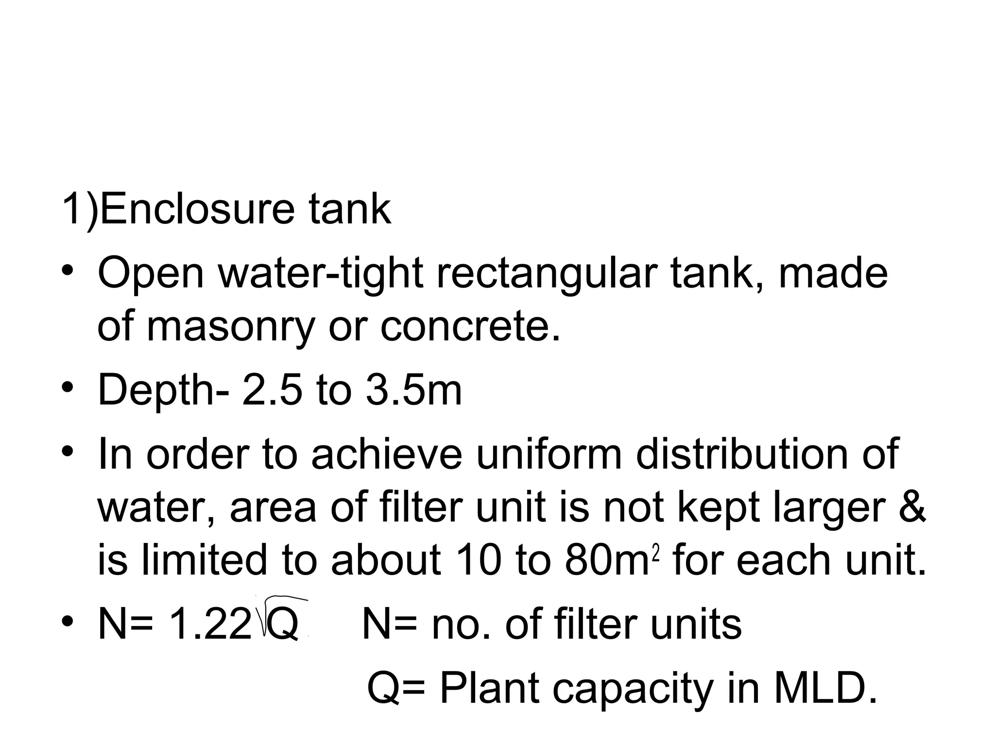 1)Enclosure tank
• Open water-tight rectangular tank, made
of masonry or concrete.
• Depth- 2.5 to 3.5m
• In order to achieve uniform distribution of
water, area of filter unit is not kept larger &
is limited to about 10 to 80m2
for each unit.
• N= 1.22 Q N= no. of filter units
Q= Plant capacity in MLD.
 