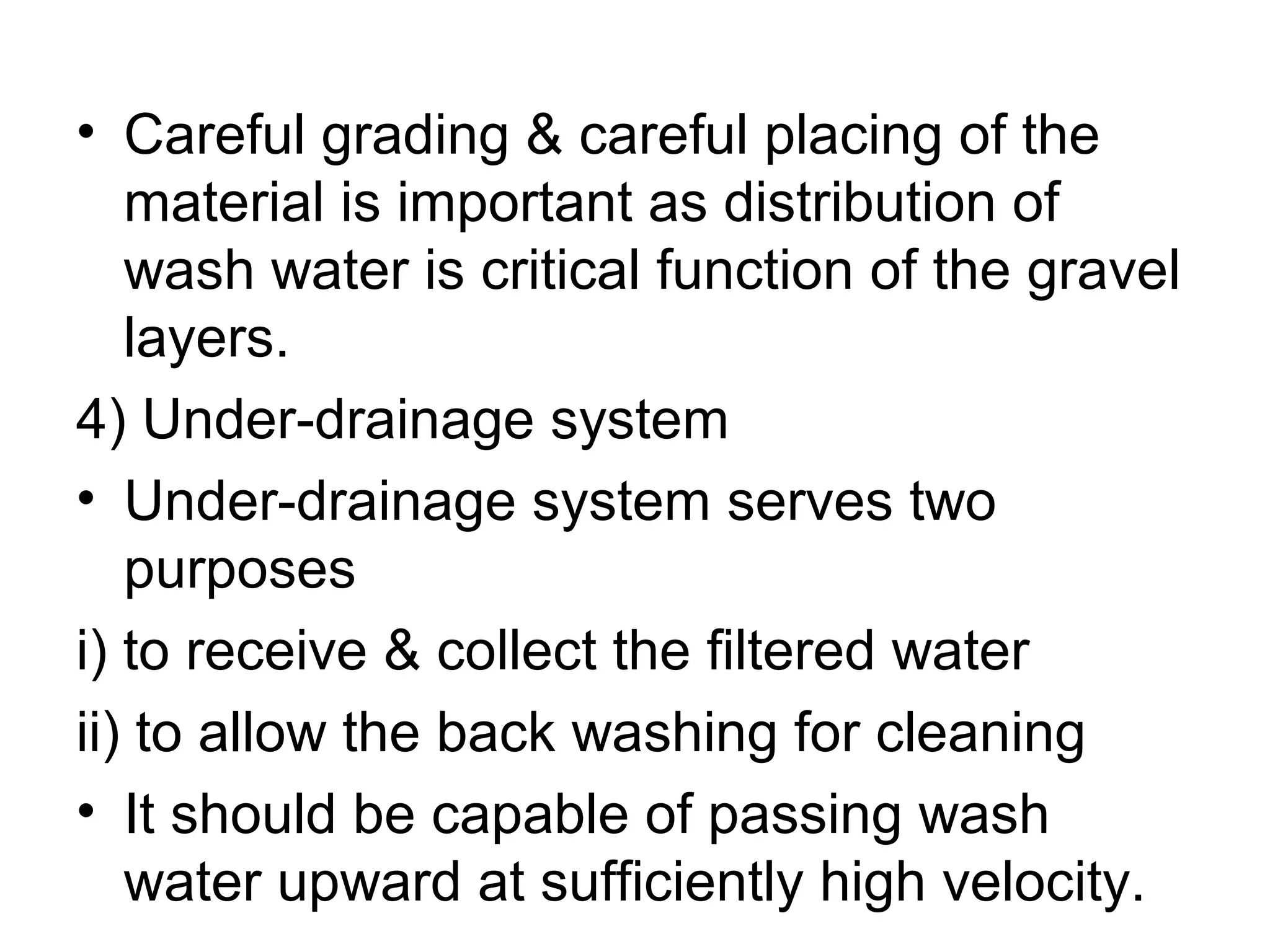 • Careful grading & careful placing of the
material is important as distribution of
wash water is critical function of the gravel
layers.
4) Under-drainage system
• Under-drainage system serves two
purposes
i) to receive & collect the filtered water
ii) to allow the back washing for cleaning
• It should be capable of passing wash
water upward at sufficiently high velocity.
 