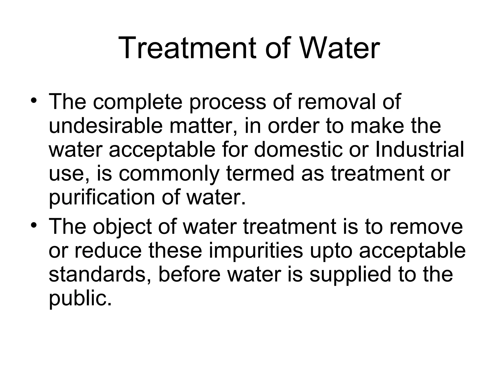 Treatment of Water
• The complete process of removal of
undesirable matter, in order to make the
water acceptable for domestic or Industrial
use, is commonly termed as treatment or
purification of water.
• The object of water treatment is to remove
or reduce these impurities upto acceptable
standards, before water is supplied to the
public.
 