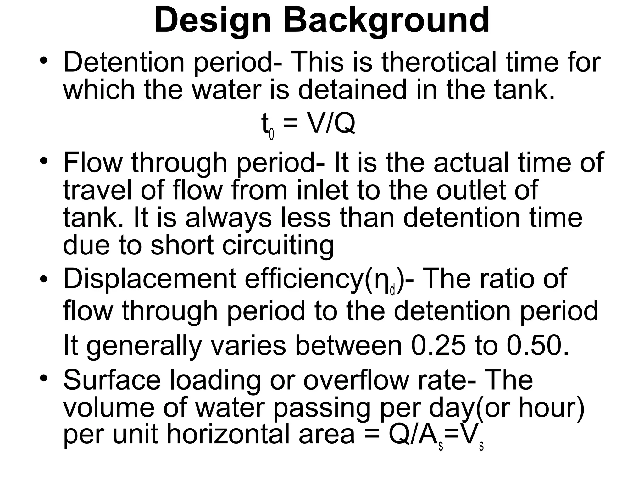 Design Background
• Detention period- This is therotical time for
which the water is detained in the tank.
t0 = V/Q
• Flow through period- It is the actual time of
travel of flow from inlet to the outlet of
tank. It is always less than detention time
due to short circuiting
• Displacement efficiency(ƞd)- The ratio of
flow through period to the detention period
It generally varies between 0.25 to 0.50.
• Surface loading or overflow rate- The
volume of water passing per day(or hour)
per unit horizontal area = Q/As=Vs
 