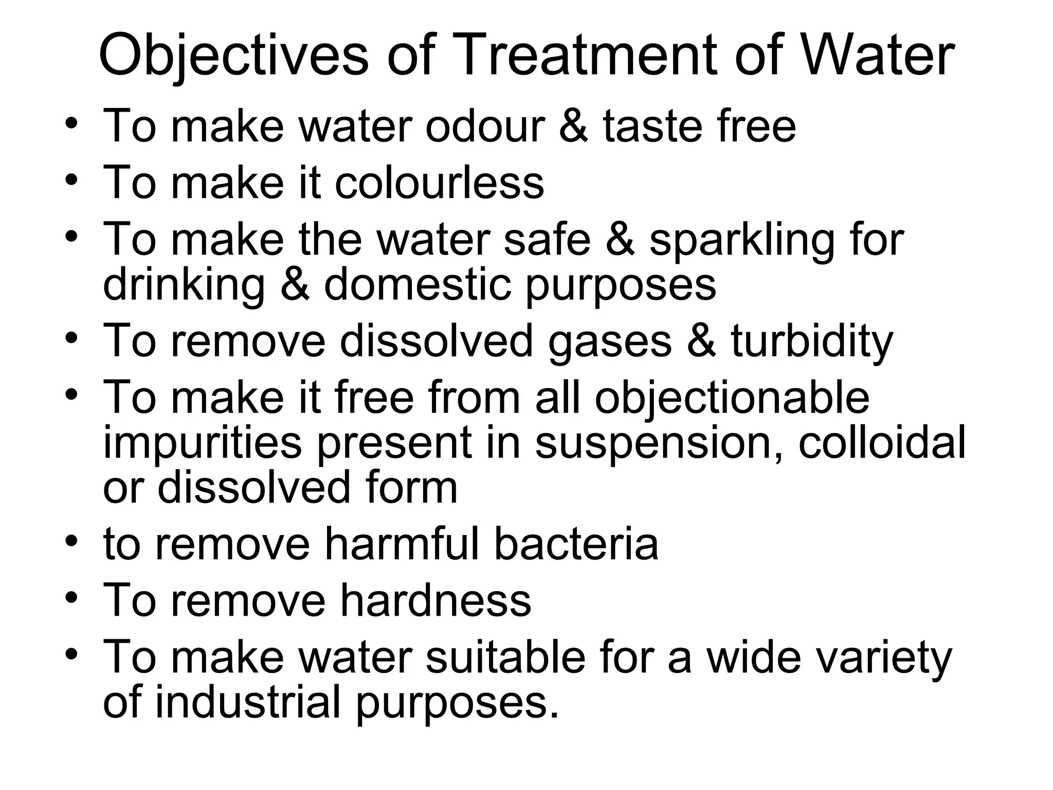 Objectives of Treatment of Water
• To make water odour & taste free
• To make it colourless
• To make the water safe & sparkling for
drinking & domestic purposes
• To remove dissolved gases & turbidity
• To make it free from all objectionable
impurities present in suspension, colloidal
or dissolved form
• to remove harmful bacteria
• To remove hardness
• To make water suitable for a wide variety
of industrial purposes.
 