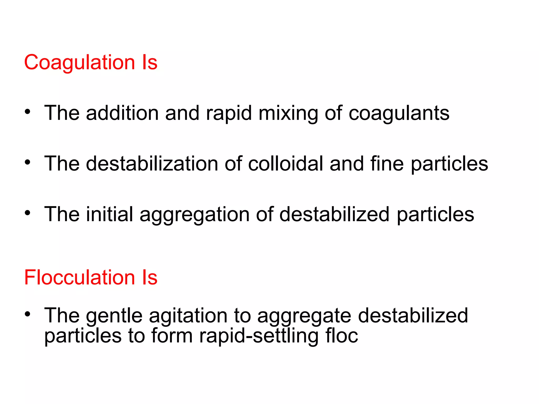 Coagulation Is
• The addition and rapid mixing of coagulants
• The destabilization of colloidal and fine particles
• The initial aggregation of destabilized particles
Flocculation Is
• The gentle agitation to aggregate destabilized
particles to form rapid-settling floc
 