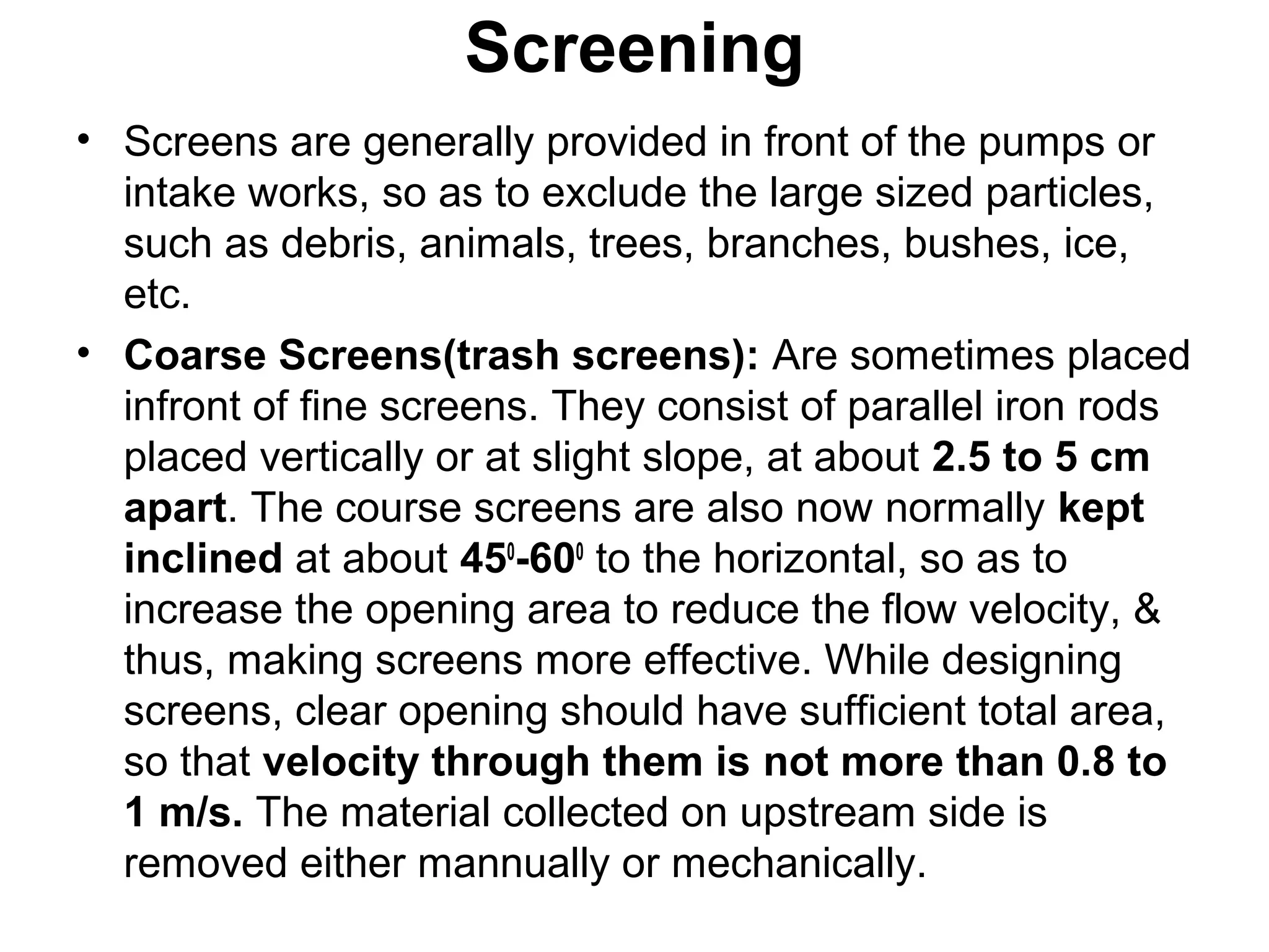 Screening
• Screens are generally provided in front of the pumps or
intake works, so as to exclude the large sized particles,
such as debris, animals, trees, branches, bushes, ice,
etc.
• Coarse Screens(trash screens): Are sometimes placed
infront of fine screens. They consist of parallel iron rods
placed vertically or at slight slope, at about 2.5 to 5 cm
apart. The course screens are also now normally kept
inclined at about 450
-600
to the horizontal, so as to
increase the opening area to reduce the flow velocity, &
thus, making screens more effective. While designing
screens, clear opening should have sufficient total area,
so that velocity through them is not more than 0.8 to
1 m/s. The material collected on upstream side is
removed either mannually or mechanically.
 