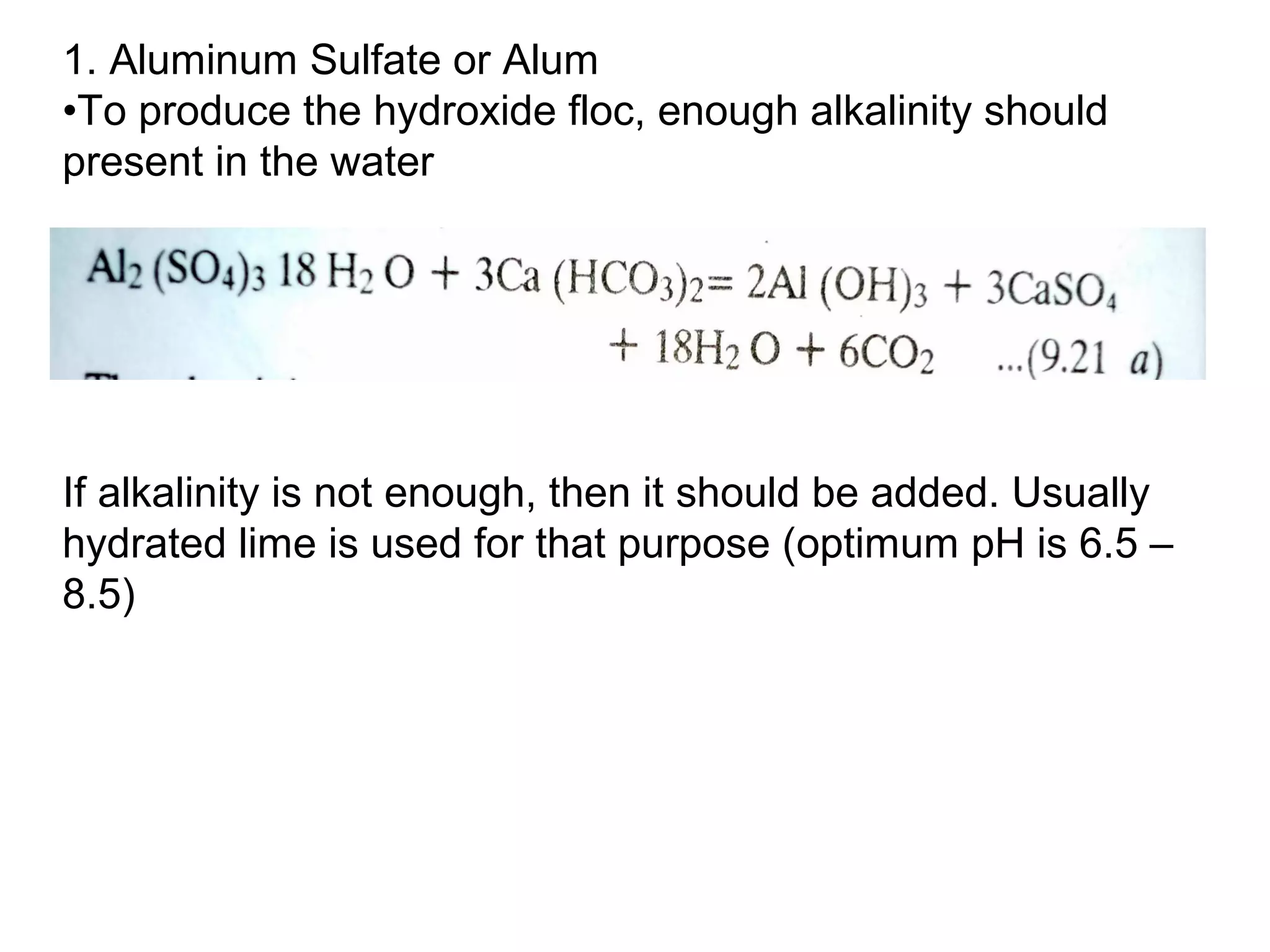 1. Aluminum Sulfate or Alum
•To produce the hydroxide floc, enough alkalinity should
present in the water
If alkalinity is not enough, then it should be added. Usually
hydrated lime is used for that purpose (optimum pH is 6.5 –
8.5)
 