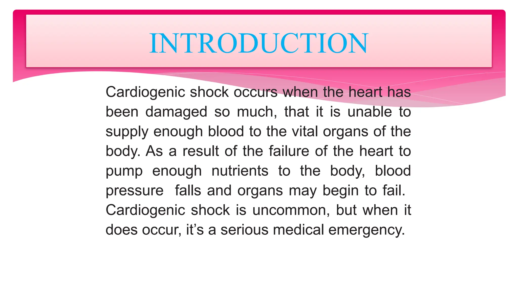 Cardiogenic shock occurs when the heart has
been damaged so much, that it is unable to
supply enough blood to the vital organs of the
body. As a result of the failure of the heart to
pump enough nutrients to the body, blood
pressure falls and organs may begin to fail.
Cardiogenic shock is uncommon, but when it
does occur, it’s a serious medical emergency.
INTRODUCTION
 