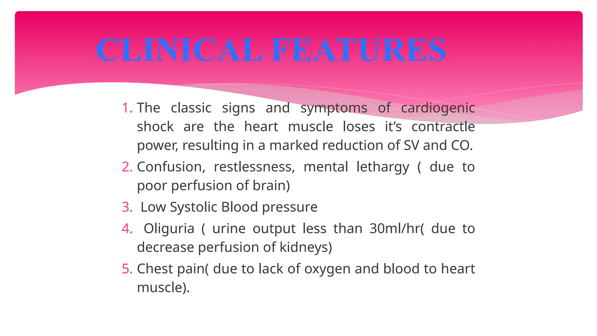 1. The classic signs and symptoms of cardiogenic
shock are the heart muscle loses it’s contractle
power, resulting in a marked reduction of SV and CO.
2. Confusion, restlessness, mental lethargy ( due to
poor perfusion of brain)
3. Low Systolic Blood pressure
4. Oliguria ( urine output less than 30ml/hr( due to
decrease perfusion of kidneys)
5. Chest pain( due to lack of oxygen and blood to heart
muscle).
CLINICAL FEATURES
 