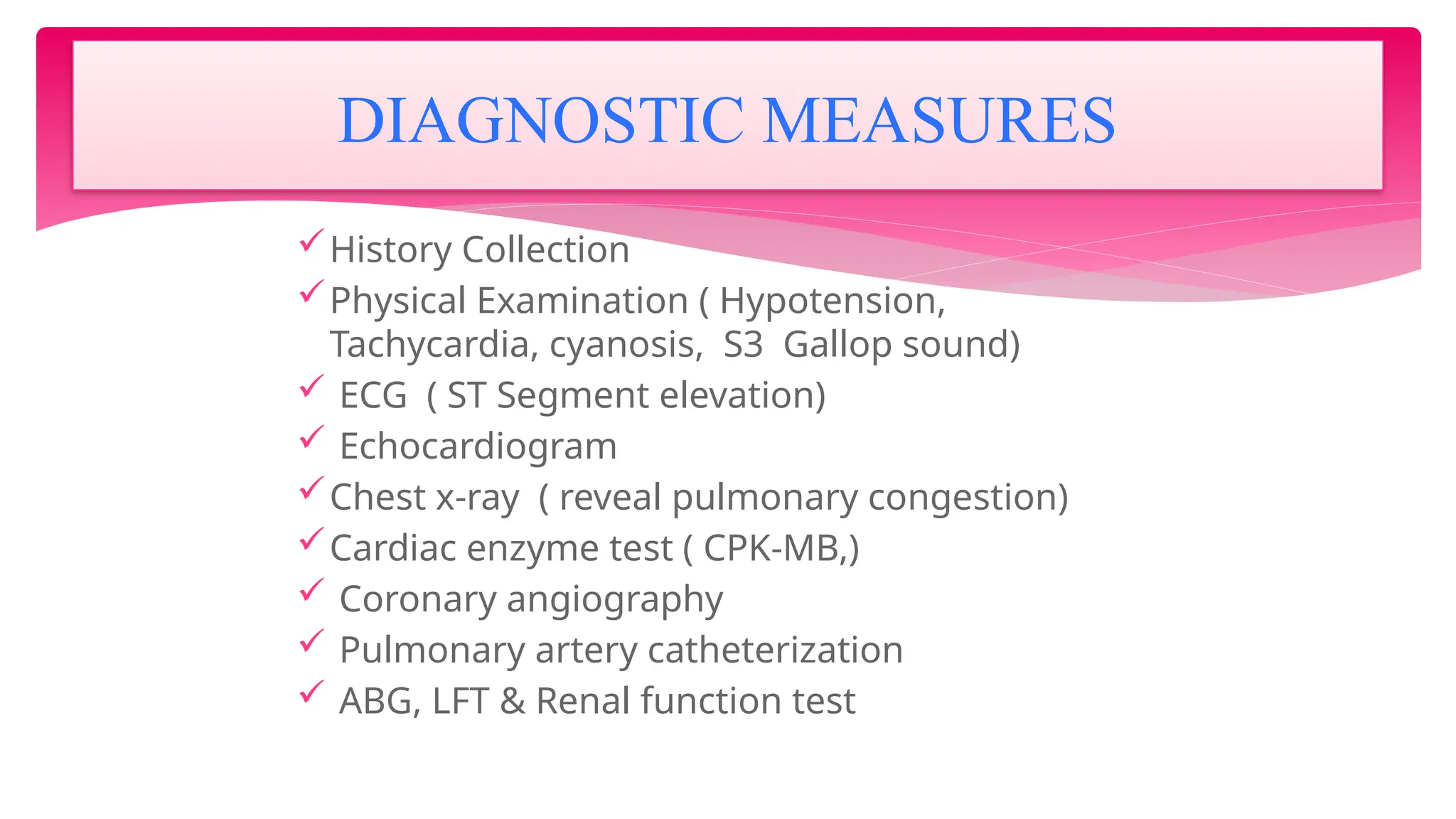 History Collection
Physical Examination ( Hypotension,
Tachycardia, cyanosis, S3 Gallop sound)
 ECG ( ST Segment elevation)
 Echocardiogram
Chest x-ray ( reveal pulmonary congestion)
Cardiac enzyme test ( CPK-MB,)
 Coronary angiography
 Pulmonary artery catheterization
 ABG, LFT & Renal function test
DIAGNOSTIC MEASURES
 