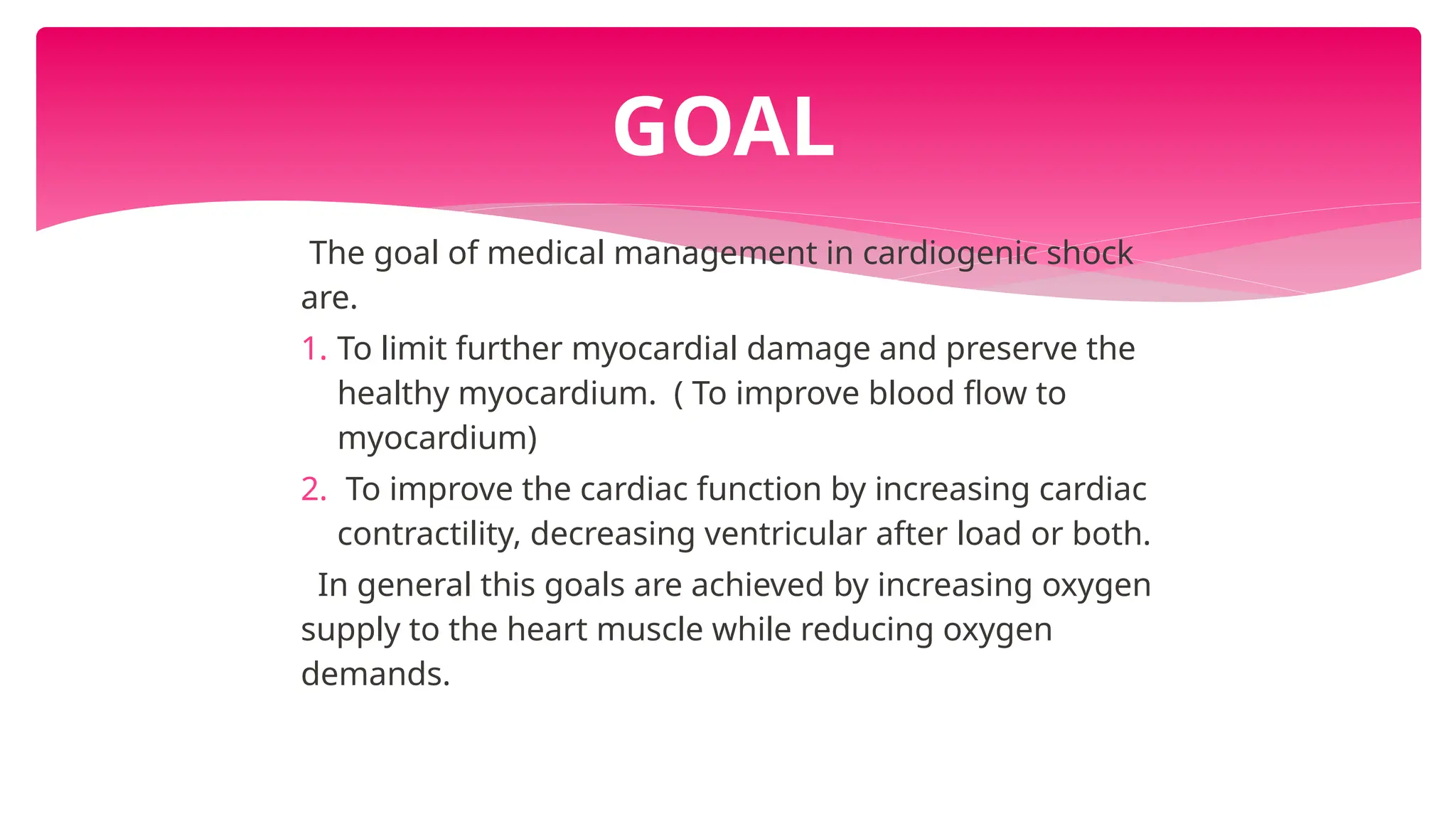 The goal of medical management in cardiogenic shock
are.
1. To limit further myocardial damage and preserve the
healthy myocardium. ( To improve blood flow to
myocardium)
2. To improve the cardiac function by increasing cardiac
contractility, decreasing ventricular after load or both.
In general this goals are achieved by increasing oxygen
supply to the heart muscle while reducing oxygen
demands.
GOAL
 